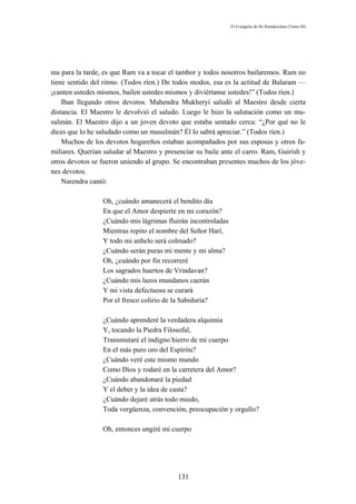 El Evangelio de Sri Ramakrishna (Tomo III)




ma para la tarde, es que Ram va a tocar el tambor y todos nosotros bailaremos. Ram no
tiene sentido del ritmo. (Todos ríen.) De todos modos, esa es la actitud de Balaram —
¡canten ustedes mismos, bailen ustedes mismos y diviértanse ustedes!” (Todos ríen.)
    Iban llegando otros devotos. Mahendra Mukheryi saludó al Maestro desde cierta
distancia. El Maestro le devolvió el saludo. Luego le hizo la salutación como un mu-
sulmán. El Maestro dijo a un joven devoto que estaba sentado cerca: “¿Por qué no le
dices que lo he saludado como un musulmán? Él lo sabrá apreciar.” (Todos ríen.)
    Muchos de los devotos hogareños estaban acompañados por sus esposas y otros fa-
miliares. Querían saludar al Maestro y presenciar su baile ante el carro. Ram, Guirísh y
otros devotos se fueron uniendo al grupo. Se encontraban presentes muchos de los jóve-
nes devotos.
    Narendra cantó:

                 Oh, ¿cuándo amanecerá el bendito día
                 En que el Amor despierte en mi corazón?
                 ¿Cuándo mis lágrimas fluirán incontroladas
                 Mientras repito el nombre del Señor Harí,
                 Y todo mi anhelo será colmado?
                 ¿Cuándo serán puras mi mente y mi alma?
                 Oh, ¿cuándo por fin recorreré
                 Los sagrados huertos de Vrindavan?
                 ¿Cuándo mis lazos mundanos caerán
                 Y mi vista defectuosa se curará
                 Por el fresco colirio de la Sabiduría?

                 ¿Cuándo aprenderé la verdadera alquimia
                 Y, tocando la Piedra Filosofal,
                 Transmutaré el indigno hierro de mi cuerpo
                 En el más puro oro del Espíritu?
                 ¿Cuándo veré este mismo mundo
                 Como Dios y rodaré en la carretera del Amor?
                 ¿Cuándo abandonaré la piedad
                 Y el deber y la idea de casta?
                 ¿Cuándo dejaré atrás todo miedo,
                 Toda vergüenza, convención, preocupación y orgullo?

                 Oh, entonces ungiré mi cuerpo




                                           131
 
