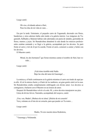 El Evangelio de Sri Ramakrishna (Tomo III)




   Luego cantó:

         Oh vina, olvidando adorar a Harí,
         Paso los días de mi vida en vano…

    Era por la tarde. Entretanto, el pequeño carro de Yagannath, decorado con flores,
banderines y otros adornos había sido traído a la galería interior. Las imágenes de Ya-
gannath, Subhadra y Balaram habían sido adornadas con pasta de sándalo, guirnaldas de
flores, mantos y joyas. Sri Ramakrishna abandonó la sala donde los músicos profesio-
nales estaban cantando y se llegó a la galería, acompañado por los devotos. Se paró
frente al carro y tiró de él por la cuerda. Frente al carro, comenzó a cantar y bailar con
los devotos.
    El Maestro cantó:

         Mirad, los dos hermanos6 que lloran mientras cantan el nombre de Harí, han ve-
               nido…

   Luego cantó:

                           ¡Ved cómo tiembla toda Nadía
                           Bajo las olas del amor de Gauranga!…

    La música y el baile continuaron en la galería mientras el carro era tirado de aquí pa-
ra allá. Al oír la música fuerte y el batir de los tambores, un gran gentío entró en la casa.
Sri Ramakrishna estaba completamente embriagado con divino amor. Los devotos se
contagiaron y bailaron con el Maestro en un éxtasis de amor.
    Después Sri Ramakrishna volvió a la sala. M. y otros devotos masajearon sus pies.
    Lleno de divino fervor, Narendra, acompañado del tanpura, cantó:

   ¡Ven, ven, Madre! ¡Muñeca de mi alma! ¡Deleite de mi corazón!
   Ven y siéntate en el loto de mi corazón, para que pueda ver Tu rostro…

   Luego cantó:

                           Madre, Tú eres nuestra única Redentora,

   6
       Gauranga y Nitiánanda.




                                              133
 