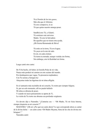 El Evangelio de Sri Ramakrishna (Tomo III)




                         Tú el Sostén de los tres gunas,
                         Más alta que el Altísimo.
                         Tú eres compasiva, lo sé.
                         Tú que quitas nuestro amargo pesar.

                         Sandhiá eres Tú, y Gáiatri;
                         Tú sostienes este universo.
                         Madre. Tú eres la Salvadora
                         De aquellos que no tienen otra ayuda,
                         ¡Oh Eterna Bienamada de Shiva!

                         Tú estás en la tierra, Tú en el agua;
                         Tú yaces en la raíz de todo.
                         En mí, en cada criatura
                         Tú tienes tu morada; aunque vestida con forma,
                         Sin embargo, eres la Realidad sin forma.

   Luego cantó otro canto:

   De Ti he hecho, oh Señor, la Estrella Polar de mi vida;
   Nunca más perderé mi camino en este océano del mundo.
   Por dondequiera que vague, Tu presencia resplandece;
   Con Tu serena y benigna luz
   Ahuyentas todas las lágrimas de mi alma afligida.

   En el santuario más recóndito de mi corazón, Tu rostro por siempre fulgura;
   Si, por un solo momento, allí no puedo hallarlo
   Mi alma se abruma de pesar;
   Y cuando mi necio pensamiento se aparta de Ti,
   La visión de Tu rostro me abruma con profunda vergüenza.

    Un devoto dijo a Narendra: “¿Cantarías ese — ‘Oh Madre, Tú mi Guía Interna,
siempre despierta en mi corazón’?”
    MAESTRO: “¡Oh no! ¿Por qué ese canto ahora? Lo que corresponde ahora es cantar
de la divina dicha — un canto como ‘Oh Madre Shyama, llena de las olas de divina em-
briaguez’.”
    Narendra cantó:




                                           134
 