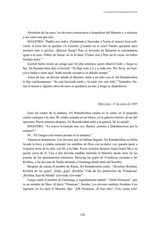 El Evangelio de Sri Ramakrishna (Tomo III)




    Alrededor de las once, los devotos comenzaron a despedirse del Maestro y a retirarse
a sus casas uno por uno.
    MAESTRO: “Podéis iros todos. (Señalando a Narendra y Narén el menor) Será sufi-
ciente si estos dos se quedan. (A Guirísh) ¿Cenarás en tu casa? Puedes quedarte unos
minutos más si quieres. ¡Quieres fumar! Pero el sirviente de Balaram es exactamente
igual a su amo. Pídele de fumar; no te lo dará. (Todos ríen.) Pero no te vayas sin haber
fumado antes.”
    Guirísh había traído un amigo que llevaba anteojos, quien observó todo y luego se
fue. Sri Ramakrishna dijo a Guirísh: “Te digo esto a ti y a cada uno: Por favor, no fuer-
cen a nadie a venir aquí. Nada sucede excepto a su debido tiempo.”
    Antes de irse, un devoto saludó al Maestro; tenía a un niño con él. Sri Ramakrishna
le dijo cariñosamente: “Se está haciendo tarde y tú estás con este niño.” Narendra, Na-
rén el menor y algunos otros devotos se quedaron un rato y luego se despidieron.




                                                            Miércoles, 15 de julio de 1885

    Eran las cuatro de la mañana. Sri Ramakrishna estaba en la cama, en el pequeño
cuarto contiguo a la sala. M. estaba sentado en un banco, en la galería exterior, al sur del
aposento. Pocos minutos después, Sri Ramakrishna salió a la galería. M. lo saludó.
    MAESTRO: “Ya estuve levantado una vez. Bueno, ¿iremos a Dakshineswar por la
mañana?”
    M.: “El Ganges está menos picado en la mañana.”
    Amanecía lentamente. Los devotos aún no habían llegado. Sri Ramakrishna se había
lavado la boca y estaba cantando los nombres de Dios con su dulce voz, parado junto a
la puerta norte de la sala, con M. a su lado. Pocos minutos después llegó Gopal Ma y se
quedó cerca de él. Una o dos devotas estaban mirando al Maestro desde atrás de las
puertas de los apartamentos interiores. Parecían las gopis de Vrindavan mirando a Sri
Krishna, o las devotas de Nadía mirando a Gauranga desde atrás del biombo.
    Después de cantar el nombre de Rama, Sri Ramakrishna cantó: “¡Krishna, Krishna,
Krishna de las gopis! ¡Gopi, gopi! ¡Krishna, Vida de los pastorcitos de Vrindavan!
¡Krishna, hijo de Nanda! ¡Govinda, Govinda!”
    Luego cantó el nombre de Gauranga, y seguidamente repitió: “Alekh Niranyan”, que
es un nombre de Dios. Al decir “Niranyan”, lloraba. Los devotos también lloraban. Con
lágrimas en los ojos el Maestro dijo: ‘¡Oh Niranyan, oh hijo mío! ¡Ven, come esto!




                                             136
 