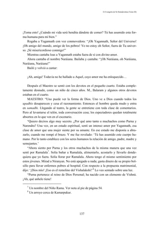 El Evangelio de Sri Ramakrishna (Tomo III)




¡Toma esto! ¿Cuándo mi vida será bendita dándote de comer? Tú has asumido esta for-
ma humana para mi bien.”
    Rogaba a Yagannath con voz conmovedora: “¡Oh Yagannath, Señor del Universo!
¡Oh amigo del mundo, amigo de los pobres! Yo no estoy oh Señor, fuera de Tu univer-
so. ¡Sé misericordioso conmigo!”
    Mientras cantaba loas a Yagannath estaba fuera de sí con divino amor.
    Ahora cantaba el nombre Naráiana. Bailaba y cantaba: “¡Oh Naráiana, oh Naráiana,
Naráiana, Naráiana!”
    Bailó y volvió a cantar:

   ¡Ah, amiga! Todavía no he hallado a Aquel, cuyo amor me ha enloquecido…

    Después el Maestro se sentó con los devotos en el pequeño cuarto. Estaba comple-
tamente desnudo, como un niño de cinco años. M., Balaram y algunos otros devotos
estaban en el cuarto.
    MAESTRO: “Uno puede ver la forma de Dios. Uno ve a Dios cuando todos los
upadhis desaparecen y cesa el razonamiento. Entonces el hombre queda mudo y entra
en samadhi. Llegando al teatro, la gente se entretiene con toda clase de comentarios.
Pero al levantarse el telón, toda conversación cesa; los espectadores quedan totalmente
absortos en lo que ven en el escenario.
    “Quiero deciros algo muy secreto. ¿Por qué amo tanto a muchachos como Purna y
Narendra? Una vez, en un estado espiritual, sentí un intenso amor por Yagannath, esa
clase de amor que una mujer siente por su amante. En ese estado me disponía a abra-
zarlo, cuando me rompí el brazo. Y me fue revelado: ‘Tú has asumido este cuerpo hu-
mano. Por lo tanto establece con los seres humanos la relación de amigo, padre, madre y
semejantes.’
    “Ahora siento por Purna y los otros muchachos de la misma manera que una vez
sentí por Ramalala7. Solía bañar a Ramalala, alimentarlo, acostarlo y llevarlo donde-
quiera que yo fuera. Solía llorar por Ramalala. Ahora tengo el mismo sentimiento por
estos jóvenes. Mirad a Niranyan. No está apegado a nada; gasta dinero de su propio bol-
sillo para llevar enfermos pobres al hospital. Con respecto a la propuesta matrimonial,
dijo: ‘¡Dios mío! ¡Eso es el remolino del Vishalakshi!’8 Lo veo sentado sobre una luz.
    “Purna pertenece al reino de Dios Personal; ha nacido con un elemento de Vishnú.
¡Ah, qué anhelo tiene!

   7
       Un nombre del Niño Rama. Ver nota al pie de página 54.
   8
       Un arroyo cerca de Kamarpukur.




                                            137
 