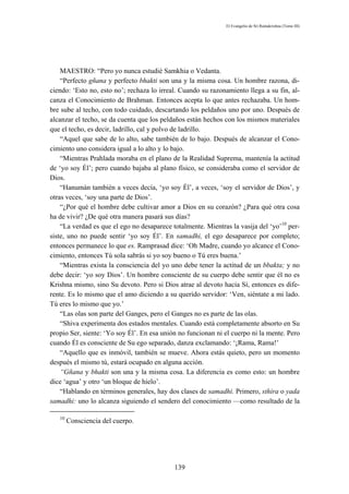 El Evangelio de Sri Ramakrishna (Tomo III)




    MAESTRO: “Pero yo nunca estudié Samkhia o Vedanta.
    “Perfecto gñana y perfecto bhakti son una y la misma cosa. Un hombre razona, di-
ciendo: ‘Esto no, esto no’; rechaza lo irreal. Cuando su razonamiento llega a su fin, al-
canza el Conocimiento de Brahman. Entonces acepta lo que antes rechazaba. Un hom-
bre sube al techo, con todo cuidado, descartando los peldaños uno por uno. Después de
alcanzar el techo, se da cuenta que los peldaños están hechos con los mismos materiales
que el techo, es decir, ladrillo, cal y polvo de ladrillo.
    “Aquel que sabe de lo alto, sabe también de lo bajo. Después de alcanzar el Cono-
cimiento uno considera igual a lo alto y lo bajo.
    “Mientras Prahlada moraba en el plano de la Realidad Suprema, mantenía la actitud
de ‘yo soy Él’; pero cuando bajaba al plano físico, se consideraba como el servidor de
Dios.
    “Hanumán también a veces decía, ‘yo soy Él’, a veces, ‘soy el servidor de Dios’, y
otras veces, ‘soy una parte de Dios’.
    “¿Por qué el hombre debe cultivar amor a Dios en su corazón? ¿Para qué otra cosa
ha de vivir? ¿De qué otra manera pasará sus días?
    “La verdad es que el ego no desaparece totalmente. Mientras la vasija del ‘yo’10 per-
siste, uno no puede sentir ‘yo soy Él’. En samadhi, el ego desaparece por completo;
entonces permanece lo que es. Ramprasad dice: ‘Oh Madre, cuando yo alcance el Cono-
cimiento, entonces Tú sola sabrás si yo soy bueno o Tú eres buena.’
    “Mientras exista la consciencia del yo uno debe tener la actitud de un bbakta; y no
debe decir: ‘yo soy Dios’. Un hombre consciente de su cuerpo debe sentir que él no es
Krishna mismo, sino Su devoto. Pero si Dios atrae al devoto hacia Sí, entonces es dife-
rente. Es lo mismo que el amo diciendo a su querido servidor: ‘Ven, siéntate a mi lado.
Tú eres lo mismo que yo.’
    “Las olas son parte del Ganges, pero el Ganges no es parte de las olas.
    “Shiva experimenta dos estados mentales. Cuando está completamente absorto en Su
propio Ser, siente: ‘Yo soy Él’. En esa unión no funcionan ni el cuerpo ni la mente. Pero
cuando Él es consciente de Su ego separado, danza exclamando: ‘¡Rama, Rama!’
    “Aquello que es inmóvil, también se mueve. Ahora estás quieto, pero un momento
después el mismo tú, estará ocupado en alguna acción.
    “Gñana y bhakti son una y la misma cosa. La diferencia es como esto: un hombre
dice ‘agua’ y otro ‘un bloque de hielo’.
    “Hablando en términos generales, hay dos clases de samadhi. Primero, sthira o yada
samadhi: uno lo alcanza siguiendo el sendero del conocimiento —como resultado de la

   10
        Consciencia del cuerpo.




                                            139
 