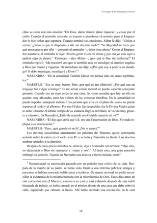 El Evangelio de Sri Ramakrishna (Tomo III)




cluía su culto con esta oración: ‘Oh Dios, dame dinero; dame riquezas’ y cosas por el
estilo. Cuando el ermitaño oyó esto, se dispuso a abandonar el oratorio; pero el Empera-
dor le hizo señas que esperara. Cuando terminó sus oraciones, Akbar le dijo: ‘Viniste a
verme; ¿cómo es que te disponías a irte sin decirme nada?’ ‘Su Majestad no tiene por
qué preocuparse por ello —contestó el ermitaño—, debo irme ahora.’ Como el Empera-
dor insistiera, el ermitaño le dijo: ‘Mucha gente visita mi choza y por eso yo vine aquí a
pedirte algo de dinero.’ ‘Entonces —dijo Akbar—, ¿por qué te ibas sin hablarme?’ El
ermitaño replicó: ‘Me encontré con que tú también eras un mendigo; tú también rogabas
a Dios por dinero y riquezas. De inmediato me dije: «¿Por qué voy a pedir a un mendi-
go? Si debo mendigar, mendigaré a Dios»’.”
    NARENDRA: “En la actualidad Guirísh Ghosh no piensa sino en cosas espiritua-
les.”
    MAESTRO: “Eso es muy bueno. Pero ¿por qué es tan ofensivo? ¿Por qué usa un
lenguaje tan vulgar conmigo? En mi actual estado mental no puedo soportar semejante
grosería. Cuando cae un rayo cerca de una casa, las cosas pesadas que hay en ella no
quedan muy afectadas; pero los vidrios de las ventanas tiemblan. En la actualidad no
puedo soportar semejante rudeza. Una persona que vive en el plano de sattva no puede
soportar el ruido y el alboroto. Por eso Hriday fue despedido; fue la Divina Madre quien
lo echó. Durante el último tiempo de su estancia llegó a extremos; se volvió muy grose-
ro y ofensivo. (A Narendra) ¿Estás de acuerdo con Guirísh respecto de mí?”
    NARENDRA: “Él dijo que creía que Ud. era una Encarnación de Dios. Yo nada re-
pliqué a su observación.”
    MAESTRO: “Pero, ¡qué grande es su fe! ¿No te parece?”
    Los devotos escuchaban atentamente las palabras del Maestro, quien continuaba
sentado sobre la estera en el suelo, con M. a su lado y Narendra en frente. Los devotos
estaban sentados a su derredor.
    Después de unos pocos minutos de silencio, dijo a Narendra con ternura: “Hijo mío,
no alcanzarás a Dios sin renunciar a ‘mujer y oro’.” Al decir esto, una gran emoción
embargó su corazón. Fijando en Narendra una ansiosa y tierna mirada, cantó2:

   2
      Narendranath se encontraba pasando por un período muy crítico de su vida. Des-
pués de la muerte de su padre, se había visto frente a una extrema pobreza; amigos y
parientes se habían mostrado indiferentes o traidores. Su mente racional no podía recon-
ciliar la existencia de la miseria humana con la misericordia de Dios. Unos días antes de
este encuentro con el Maestro, camino a su casa y casi exhausto después de una inútil
búsqueda de trabajo, se había sentado en el pórtico abierto de una casa que daba sobre la
calle, esperando que calmara la lluvia. Allí había recibido una revelación, en la cual




                                             14
 