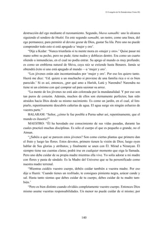 El Evangelio de Sri Ramakrishna (Tomo III)




destrucción del ego mediante el razonamiento. Segundo, bhava samadhi: uno lo alcanza
siguiendo el sendero de bhakti. En este segundo samadhi, un rastro, como una línea, del
ego permanece, para permitir al devoto gozar de Dios, gustar Su lila. Pero uno no puede
comprender todo esto si está apegado a ‘mujer y oro’.
    “Dije a Kedar: ‘Nunca triunfarás si tu mente mora en «mujer y oro».’ Quise pasar mi
mano sobre su pecho, pero no pude; tiene nudos y dobleces dentro. Era como un cuarto
oliendo a inmundicias, en el cual no podía entrar. Su apego al mundo es muy profundo;
es como un emblema natural de Shiva, cuya raíz se extiende hasta Benares. Jamás se
obtendrá éxito si uno está apegado al mundo —a ‘mujer y oro’.
    “Los jóvenes están aún incontaminados por ‘mujer y oro’. Por eso los quiero tanto.
Hazrá me dice: ‘Ud. quiere a un muchacho si proviene de una familia rica o si es bien
parecido.’ Si es así, entonces, ¿por qué amo a Harísh, Latú y Narendra? Narendra no
tiene ni un céntimo con qué comprar sal para sazonar su arroz.
    “La mente de los jóvenes no está aún coloreada por la mundanalidad. Y por eso son
tan puros de corazón. Además, muchos de ellos son eternamente perfectos; han sido
atraídos hacia Dios desde su mismo nacimiento. Es como un jardín, en el cual, al lim-
piarlo, repentinamente descubrís cañerías de agua. El agua surge sin ningún esfuerzo de
vuestra parte.”
    BALARAM: “Señor, ¿cómo le fue posible a Purna saber así, repentinamente, que el
mundo es ilusorio?”
    MAESTRO: “Él ha heredado ese conocimiento de sus vidas pasadas, durante las
cuales practicó muchas disciplinas. Es sólo el cuerpo el que es pequeño o grande, no el
Atman.
    “¿Sabéis a qué se parecen estos jóvenes? Son como ciertas plantas que primero dan
el fruto y luego las flores. Estos devotos, primero tienen la visión de Dios; luego oyen
hablar de Sus glorias y atributos; y finalmente se unen con Él. Mirad a Niranyan. Él
siempre tiene sus cuentas claras; podrá irse en cualquier momento que oiga la llamada.
Pero uno debe cuidar de su propia madre mientras ella vive. Yo solía adorar a mi madre
con flores y pasta de sándalo. Es la Madre del Universo que se ha personificado como
nuestra madre terrenal.
    “Mientras cuidéis vuestro cuerpo, debéis cuidar también a vuestra madre. Por eso
dije a Hazrá: ‘Cuando tienes un resfríado, te consigues pimienta negra, azúcar cande y
sal. Hasta tanto sientas que debes cuidar de tu cuerpo, debes cuidar de tu madre tam-
bién.’
    “Pero es bien distinto cuando olvidáis completamente vuestro cuerpo. Entonces Dios
mismo asume vuestras responsabilidades. Un menor no puede cuidar de sí mismo; por




                                           140
 