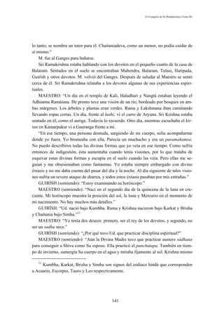 El Evangelio de Sri Ramakrishna (Tomo III)




lo tanto, se nombra un tutor para él. Chaitaniadeva, como un menor, no podía cuidar de
sí mismo.”
    M. fue al Ganges para bañarse.
    Sri Ramakrishna estaba hablando con los devotos en el pequeño cuarto de la casa de
Balaram. Sentados en el suelo se encontraban Mahendra, Balaram, Tulasi, Haripada,
Guirísh y otros devotos. M. volvió del Ganges. Después de saludar al Maestro se sentó
cerca de él. Sri Ramakrishna relataba a los devotos algunas de sus experiencias espiri-
tuales.
    MAESTRO: “Un día en el templo de Kali, Haladhari y Nangtá estaban leyendo el
Adhiatma Ramáiana. De pronto tuve una visión de un río, bordeado por bosques en am-
bas márgenes. Los árboles y plantas eran verdes. Rama y Lakshmana iban caminando
llevando ropas cortas. Un día, frente al kuthi, vi el carro de Aryuna. Sri Krishna estaba
sentado en él, como el auriga. Todavía lo recuerdo. Otro día, mientras escuchaba el kir-
tan en Kamarpukur vi a Gauranga frente a mí.
    “En ese tiempo, una persona desnuda, surgiendo de mi cuerpo, solía acompañarme
donde yo fuera. Yo bromeaba con ella. Parecía un muchacho y era un paramahamsa.
No puedo describiros todas las divinas formas que yo veía en ese tiempo. Como sufría
entonces de indigestión, ésta aumentaba cuando tenía visiones, por lo que trataba de
esquivar estas divinas formas y escupía en el suelo cuando las veía. Pero ellas me se-
guían y me obsesionaban como fantasmas. Yo estaba siempre embargado con divino
éxtasis y no me daba cuenta del pasar del día y la noche. Al día siguiente de tales visio-
nes sufría un severo ataque de diarrea, y todos estos éxtasis pasaban por mis entrañas.”
    GUIRÍSH (sonriendo): “Estoy examinando su horóscopo.”
    MAESTRO (sonriendo): “Nací en el segundo día de la quincena de la luna en cre-
ciente. Mi horóscopo muestra la posición del sol, la luna y Mercurio en el momento de
mi nacimiento. No hay muchos más detalles.”
    GUIRÍSH: “Ud. nació bajo Kumbha. Rama y Krishna nacieron bajo Karkat y Brisha
y Chaitania bajo Simha.”11
    MAESTRO: “Yo tenía dos deseos: primero, ser el rey de los devotos, y segundo, no
ser un sadhu seco.”
    GUIRÍSH (sonriendo): “¿Por qué tuvo Ud. que practicar disciplina espiritual?”
    MAESTRO (sonriendo): “Aún la Divina Madre tuvo que practicar austero sádhana
para conseguir a Shiva como Su esposo. Ella practicó el panchatapa. También en tiem-
po de invierno, sumergía Su cuerpo en el agua y miraba fijamente al sol. Krishna mismo

   11
     Kumbha, Karkat, Brisha y Simha son signos del zodiaco hindú que corresponden
a Acuario, Escorpio, Tauro y Leo respectivamente.




                                            141
 