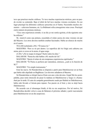 El Evangelio de Sri Ramakrishna (Tomo III)




tuvo que practicar mucho sádhana. Yo tuve muchas experiencias místicas, pero no pue-
do revelar su contenido. Bajo el árbol de bel tuve muchas visiones excitantes. En ese
lugar practiqué las diferentes sádhanas prescritas en el Tantra. Necesitaba muchos ele-
mentos —calaveras humanas, etc. La Bráhmani solía conseguirme estas cosas. Practiqué
cierto número de posturas místicas.
    “Tuve otra experiencia extraña: si un día yo me sentía egotista, al día siguiente esta-
ba enfermo.”
    M., inmóvil como una pintura, escuchaba el relato acerca de estas visiones sin par
del Maestro. Los otros devotos también estaban fascinados. Había un silencio de muerte
en el cuarto.
    TULASI (señalando a M.): “Él nunca ríe.”
    MAESTRO: “Pero se ríe por dentro. La superficie del río Falgú está cubierta con
arena; pero si cavas en la arena, el agua surge.
    (A M.) “¿No te raspas la lengua? Hazlo todos los días.”
    BALARAM: “Purna ha oído hablar a M. mucho de Ud.”
    MAESTRO: “Quizá el relato de mis tempranas experiencias espirituales.”
    BALARAM: “Si Purna es perfecto por naturaleza, entonces, ¿cuál es la función de
M.?”
    MAESTRO: “Un simple instrumento.”
    Eran las nueve. Sri Ramakrishna se disponía a partir para Dakshineswar en un bote
que había sido alquilado en Baghbazar. Los devotos saludaron al Maestro.
    Sri Ramakrishna se dirigió hacia el bote con uno o dos devotos. Gopal Ma los acom-
pañaba, pues tenía intención de pasar la mañana en Dakshineswar y luego ir a Kama-
rhati por la tarde. El catre de campaña generalmente usado por Rakhal en Dakshineswar,
había sido llevado a Calcuta para reparar. Fue puesto en el bote y éste se alejó hacia
Dakshineswar.
    De acuerdo con el almanaque hindú, el día no era auspicioso. Por tal motivo, Sri
Ramakrishna decidió volver a casa de Balaram el próximo sábado y partir nuevamente
para Dakshineswar en un día auspicioso.




                                             142
 