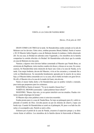 El Evangelio de Sri Ramakrishna (Tomo III)




                                              43

                         VISITA A LA CASA DE NANDA BOSU



                                                              Martes, 28 de julio de 1885



     ERAN COMO LAS TRES de la tarde. Sri Ramakrishna estaba sentado en la sala de
Balaram con los devotos. Entre otros, estaban presentes Binod, Rakhal, Narén el menor
y M. El Maestro había llegado a casa de Balaram durante la mañana y había almorzado
allí. En esa casa, la Deidad era adorada como Yagannath, y los miembros de la familia
compartían la comida ofrecida a la Deidad. Sri Ramakrishna solía decir que la comida
en casa de Balaram era muy pura.
     Naraian y algunos otros devotos habían comentado al Maestro que Nanda Bosu, un
aristócrata de Baghbazar, tenía muchos cuadros de dioses y diosas en su casa. En conse-
cuencia, Sri Ramakrishna tenía intención de hacer una visita a la casa de Nanda, en la
tarde. Una mujer brahmín, devota del Maestro, vivía en las cercanías y a menudo iba a
verle en Dakshineswar. Se encontraba hondamente apenada por la muerte de su única
hija y el Maestro había consentido en ir a su casa; ella lo había invitado con gran fervor.
De allí, el Maestro iría a la casa de la madre de Ganú, otra devota.
     Narén el menor había dicho a Sri Ramakrishna que no podría visitarlo a menudo,
pues tenía que prepararse para los exámenes.
     MAESTRO (a Narén el menor): “Yo no te mandé a buscar hoy.”
     NARÉN EL MENOR (sonriendo): “¿Qué podemos hacer ahora?”
     MAESTRO: “Bueno, hijo mío, yo no quiero interferir con tus estudios. Puedes visi-
tarme cuando dispongas de tiempo.”
     El Maestro dijo estas palabras como si estuviera resentido.
     Estaba pronto para ir a casa de Nanda Bosu. Se trajo un palanquín para él y subió re-
pitiendo el nombre de Dios. Llevaba puesto un par de chinelas de charol y ropas con
borde rojo. Cuando Sri Ramakrishna se sentó en el palanquín, M. puso a su lado las chi-
nelas y lo acompañó a pie. Parésh se unió a ellos.
     Entraron por el portal de la casa de Nanda, cruzaron el espacioso parque y se detu-
vieron frente al edificio. Los miembros de la familia dieron la bienvenida al Maestro.




                                             143
 