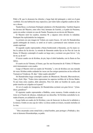 El Evangelio de Sri Ramakrishna (Tomo III)




Pidió a M. que le alcanzara las chinelas y luego bajó del palanquín y entró en el gran
vestíbulo. Era una habitación muy espaciosa y por todos lados colgaban cuadros de dio-
ses y diosas.
    Nanda Bosu y su hermano Pashupati saludaron a Sri Ramakrishna. También llegaron
los devotos del Maestro, entre ellos Atul, hermano de Guirísh, y el padre de Prasanna,
quien era asiduo visitante en casa de Nanda. Prasanna era un devoto del Maestro.
    El Maestro miró los cuadros, mientras M. y algunos otros devotos lo rodeaban.
Pashupati iba explicándoles las imágenes.
    La primera era una imagen de Vishnú con cuatro brazos. Al verlo Sri Ramakrishna
quedó embargado de éxtasis; se sentó en el suelo y permaneció unos minutos en ese
estado espiritual.
    El segundo cuadro representaba a Rama bendiciendo a Hanumán, con Su mano so-
bre la cabeza de Su devoto. La mirada de Hanumán estaba fija en los Pies de Loto de
Rama. El Maestro contempló el cuadro un largo rato y exclamó con gran fervor: “¡Ay
de mí, ay de mí!”
    El tercer cuadro era de Krishna, de pie, bajo el árbol kadamba, con la flauta en Sus
labios.
    El cuarto era de Vámana, el Enano, que fue una Encarnación de Vishnú. El Maestro
miró intensamente a este cuadro.
    Luego el Maestro miró un cuadro de Nrisimha,1 y otro de Krishna con una manada
de vacas. Krishna estaba cuidando las vacas con Sus amigos pastorcitos en las orillas del
Yamuná en Vrindavan. M. dijo: “¡Qué cuadro adorable!”
    Sri Ramakrishna luego contempló cuadros de Dhumávati, Shorashi, Bhuvaneshvari,
Tana y Kali. Dijo: “Todos éstos representan los aspectos terribles de la Divina Madre.
Si uno tiene estos cuadros, debe adorarlos. Pero Ud. debe ser hombre de suerte, para
poder tenerlos así colgados en la pared.”
    Al ver el cuadro de Annapurna, Sri Ramakrishna exclamó con gran fervor: “¡Gran-
dioso, grandioso!”
    El siguiente cuadro representaba a Rádhika, como monarca. Estaba sentada en un
trono en el huerto de nikunya, rodeada por sus doncellas. Sri Krishna custodiaba la en-
trada al huerto, en calidad de su oficial.
    Luego había un cuadro de Sri Krishna y uno de Sarasvati, la diosa de la sabiduría y
la música. Estaba en una caja de vidrio. La diosa estaba en éxtasis, tocando melodías en
la vina.

   1
      Dios encarnado como mitad león y mitad hombre, para proteger a Prahlada y des-
truir al demonio Hiraniakashipu, su padre.




                                            144
 