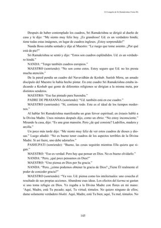 El Evangelio de Sri Ramakrishna (Tomo III)




    Después de haber contemplado los cuadros, Sri Ramakrishna se dirigió al dueño de
casa y le dijo: “Me siento muy feliz hoy. ¡Es grandioso! Ud. es un verdadero hindú;
tiene todas estas imágenes, en lugar de cuadros ingleses. ¡Estoy sorprendido!”
    Nanda Bosu estaba sentado y dijo al Maestro: “Le ruego que tome asiento. ¿Por qué
está de pie?”
    Sri Ramakrishna se sentó y dijo: “Estos son cuadros espléndidos. Ud. es un verdade-
ro hindú.”
    NANDA: “Tengo también cuadros europeos.”
    MAESTRO (sonriendo): “No son como estos. Estoy seguro que Ud. no les presta
mucha atención.”
    De la pared pendía un cuadro del Navavidhán de Keshab. Surésh Mirra, un amado
discípulo del Maestro lo había hecho pintar. En este cuadro Sri Ramakrishna estaba in-
dicando a Keshab que gente de diferentes religiones se dirigían a la misma meta, por
distintos senderos.
    MAESTRO: “Ese fue pintado para Surendra.”
    PADRE DE PRASANNA (sonriendo): “Ud. también está en ese cuadro.”
    MAESTRO (sonriendo): “Sí, contiene todo. Este es el ideal de los tiempos moder-
nos.”
    Al hablar Sri Ramakrishna manifestaba un gran fervor espiritual; en éxtasis habló a
la Divina Madre. Unos minutos después dijo, como un ebrio: “No estoy inconsciente.”
Mirando la casa, dijo: “Es una gran mansión. Pero ¿de qué consiste? Ladrillos, madera y
arcilla.”
    Un poco más tarde dijo: “Me siento muy feliz de ver estos cuadros de dioses y dio-
sas.” Luego añadió: “No es bueno tener cuadros de los aspectos terribles de la Divina
Madre. Si así fuere, uno debe adorarlos.”
    PASHUPATI (sonriendo): “Bueno, las cosas seguirán mientras Ella quiera que si-
gan.”
    MAESTRO: “Eso es verdad. Pero hay que pensar en Dios. No es bueno olvidarlo.”
    NANDA: “Pero, ¡qué poco pensamos en Dios!”
    MAESTRO: “Uno piensa en Dios por Su gracia.”
    NANDA: “Pero, ¿cómo podemos obtener la gracia de Dios? ¿Tiene Él realmente el
poder de conceder gracia?”
    MAESTRO (sonriendo): “Ya veo. Ud. piensa como los intelectuales: uno cosecha el
resultado de sus propias acciones. Abandone esas ideas. Los efectos del karma se gastan
si uno toma refugio en Dios. Yo rogaba a la Divina Madre con flores en mi mano:
‘Aquí, Madre, está Tu pecado; aquí, Tu virtud; tómalos. No quiero ninguno de ellos;
dame solamente verdadero bhakti. Aquí, Madre, está Tu bien; aquí, Tu mal, tómalos. No




                                           145
 