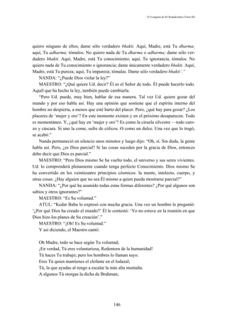 El Evangelio de Sri Ramakrishna (Tomo III)




quiero ninguno de ellos; dame sólo verdadero bhakti. Aquí, Madre, está Tu dharma;
aquí, Tu adharma; tómalos. No quiero nada de Tu dharma o adharma; dame sólo ver-
dadero bhakti. Aquí, Madre, está Tu conocimiento; aquí, Tu ignorancia, tómalos. No
quiero nada de Tu conocimiento o ignorancia; dame únicamente verdadero bhakti. Aquí,
Madre, está Tu pureza; aquí, Tu impureza; tómalas. Dame sólo verdadero bhakti’.”
    NANDA: “¿Puede Dios violar la ley?”
    MAESTRO: “¿Qué quiere Ud. decir? Él es el Señor de todo. Él puede hacerlo todo.
Aquél que ha hecho la ley, también puede cambiarla.
    “Pero Ud. puede, muy bien, hablar de esa manera. Tal vez Ud. quiere gozar del
mundo y por eso habla así. Hay una opinión que sostiene que el espíritu interno del
hombre no despierta, a menos que esté harto del placer. Pero, ¿qué hay para gozar? ¿Los
placeres de ‘mujer y oro’? En este momento existen y en el próximo desaparecen. Todo
es momentáneo. Y, ¿qué hay en ‘mujer y oro’? Es como la ciruela silvestre —todo caro-
zo y cáscara. Si uno la come, sufre de cólicos. O como un dulce. Una vez que lo tragó,
se acabó.”
    Nanda permaneció en silencio unos minutos y luego dijo: “Oh, sí. Sin duda, la gente
habla así. Pero, ¿es Dios parcial? Si las cosas suceden por la gracia de Dios, entonces
debo decir que Dios es parcial.”
    MAESTRO: “Pero Dios mismo Se ha vuelto todo, el universo y sus seres vivientes.
Ud. lo comprenderá plenamente cuando tenga perfecto Conocimiento. Dios mismo Se
ha convertido en los veinticuatro principios cósmicos: la mente, intelecto, cuerpo, y
otras cosas. ¿Hay alguien que no sea Él mismo a quien pueda mostrarse parcial?”
    NANDA: “¿Por qué ha asumido todas estas formas diferentes? ¿Por qué algunos son
sabios y otros ignorantes?”
    MAESTRO: “Es Su voluntad.”
    ATUL: “Kedar Babu lo expresó con mucha gracia. Una vez un hombre le preguntó:
‘¿Por qué Dios ha creado el mundo?’ Él le contestó: ‘Yo no estuve en la reunión en que
Dios hizo los planes de Su creación’.”
    MAESTRO: “¡Oh! Es Su voluntad.”
    Y así diciendo, el Maestro cantó:

   Oh Madre, todo se hace según Tu voluntad;
   ¡En verdad, Tú eres voluntariosa, Redentora de la humanidad!
   Tú haces Tu trabajo; pero los hombres lo llaman suyo.
   Eres Tú quien mantienes el elefante en el lodazal;
   Tú, la que ayudas al rengo a escalar la más alta montaña.
   A algunos Tú otorgas la dicha de Brahman;




                                           146
 