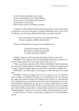 El Evangelio de Sri Ramakrishna (Tomo III)




   A otros los arrojas aquí abajo, en este mundo.
   Tú eres la Fuerza Motriz y yo la simple máquina;
   Yo soy la casa y Tú, el Espíritu que en ella mora;
   Yo soy el carro y Tú el Auriga;
   Sólo me muevo como Tú, oh Madre, me mueves.

    Y continuó: “La Divina Madre está llena de bienaventuranza. Creación, preservación
y destrucción son las olas de Su placer y diversión. Innumerables son los seres vivien-
tes. Sólo uno o dos entre ellos, obtienen la liberación, y eso La hace muy feliz.

          De cien mil cometas, a lo sumo una o dos se desprenden libres;
          ¡Y Tú ríes y aplaudes, oh Madre, observándolas!

   “Algunos son enredados en el mundo y otros son liberados de él.

                   ¡Cuántas son las barcas, oh mente mía,
                   Que flotan en el océano de este mundo!
                   ¡Y cuántas son las que se hunden!”

    NANDA: “Puede que a Ella se le antoje así; pero para nosotros es la muerte.”
    MAESTRO: “Pero, ¿quién es Ud? Es la Divina Madre quien se ha convertido en to-
do esto. Es hasta tanto que Ud. no La conoce, que Ud. dice, ‘yo’, ‘yo’.
    “Todos, seguramente, alcanzarán a Dios. Todos serán liberados. Puede ser que algu-
nos coman en la mañana, algunos a mediodía, algunos a la noche; pero ninguno se irá
sin comer. Todos sin excepción alguna, con toda certeza, conocerán su verdadero Ser.”
    PASHUPATI: “Es verdad, señor. A lo que parece, es Dios solo quien se ha vuelto
todo.”
    MAESTRO: “Traten de averiguar qué es ese ‘yo’. ¿Acaso es ese ‘yo’ los huesos, la
carne, la sangre o los intestinos? Buscando el ‘yo’ descubrirán el ‘Tú’. En otras pala-
bras, nada existe dentro de ustedes, sino el poder de Dios. No hay ‘yo’, sino solamente
Él. (A Pashupati) Ud. es un hombre de gran fortuna, pero no tiene egotismo. No es po-
sible deshacerse completamente del ego; por eso, mientras exista, deje que el canalla
permanezca como el servidor de Dios. (Todos ríen.) El ego que hace sentir a un hombre
que es devoto de Dios o hijo de Dios o servidor de Dios, es bueno. Pero el ego que hace
al hombre apegado a ‘mujer y oro’ es el ‘ego no maduro’. Hay que renunciar a ese ego.”
    El dueño de casa y los otros se sentían muy complacidos al oír esta interpretación
del ego.




                                            147
 