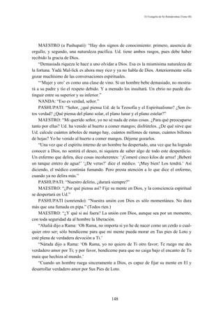 El Evangelio de Sri Ramakrishna (Tomo III)




    MAESTRO (a Pashupati): “Hay dos signos de conocimiento: primero, ausencia de
orgullo, y segundo, una naturaleza pacífica. Ud. tiene ambos rasgos, pues debe haber
recibido la gracia de Dios.
    “Demasiada riqueza le hace a uno olvidar a Dios. Esa es la mismísima naturaleza de
la fortuna. Yadú Mal-lick es ahora muy rico y ya no habla de Dios. Anteriormente solía
gozar muchísimo de las conversaciones espirituales.
    “‘Mujer y oro’ es como una clase de vino. Si un hombre bebe demasiado, no mostra-
rá a su padre y tío el respeto debido. Y a menudo los insultará. Un ebrio no puede dis-
tinguir entre su superior y su inferior.”
    NANDA: “Eso es verdad, señor.”
    PASHUPATI: “Señor, ¿qué piensa Ud. de la Teosofía y el Espiritualismo? ¿Son és-
tos verdad? ¿Qué piensa del plano solar, el plano lunar y el plano estelar?”
    MAESTRO: “Mi querido señor, yo no sé nada de estas cosas. ¿Para qué preocuparse
tanto por ellas? Ud. ha venido al huerto a comer mangos; disfrútelos. ¿De qué sirve que
Ud. calcule cuántos árboles de mango hay, cuántos millones de ramas, cuántos billones
de hojas? Yo he venido al huerto a comer mangos. Déjeme gozarlos.
    “Una vez que el espíritu interno de un hombre ha despertado, una vez que ha logrado
conocer a Dios, no sentirá el deseo, ni siquiera de saber algo de todo este desperdicio.
Un enfermo que delira, dice cosas incoherentes: ‘¡Comeré cinco kilos de arroz! ¡Beberé
un tanque entero de agua!’ ‘¿De veras?’ dice el médico. ‘¡Muy bien! Los tendrá.’ Así
diciendo, el médico continúa fumando. Pero presta atención a lo que dice el enfermo,
cuando ya no delira más.”
    PASHUPATI: “Nuestro delirio, ¿durará siempre?”
    MAESTRO: “¿Por qué piensa así? Fije su mente en Dios, y la consciencia espiritual
se despertará en Ud.”
    PASHUPATI (sonriendo): “Nuestra unión con Dios es sólo momentánea. No dura
más que una fumada en pipa.” (Todos ríen.)
    MAESTRO: “¿Y qué si así fuera? La unión con Dios, aunque sea por un momento,
con toda seguridad da al hombre la liberación.
    “Ahaliá dijo a Rama: ‘Oh Rama, no importa si yo he de nacer como un cerdo o cual-
quier otro ser; sólo bendíceme para que mi mente pueda morar en Tus pies de Loto y
esté plena de verdadera devoción a Ti.’
    “Nárada dijo a Rama: ‘Oh Rama, yo no quiero de Ti otro favor; Te ruego me des
verdadero amor por Ti; y por favor, bendíceme para que no caiga bajo el encanto de Tu
maia que hechiza al mundo.’
    “Cuando un hombre ruega sinceramente a Dios, es capaz de fijar su mente en El y
desarrollar verdadero amor por Sus Pies de Loto.




                                           148
 