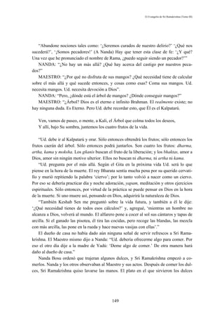 El Evangelio de Sri Ramakrishna (Tomo III)




   “Abandone nociones tales como: ‘¿Seremos curados de nuestro delirio?’ ‘¿Qué nos
sucederá?’, ‘¡Somos pecadores!’ (A Nanda) Hay que tener esta clase de fe: ‘¿Y qué?
Una vez que he pronunciado el nombre de Rama, ¿puedo seguir siendo un pecador?’”
   NANDA: “¿No hay un más allá? ¿Qué hay acerca del castigo por nuestros peca-
dos?”
   MAESTRO: “¿Por qué no disfruta de sus mangos? ¿Qué necesidad tiene de calcular
sobre el más allá y qué sucede entonces, y cosas como esas? Coma sus mangos. Ud.
necesita mangos. Ud. necesita devoción a Dios”.
   NANDA: “Pero, ¿dónde está el árbol de mangos? ¿Dónde conseguir mangos?”
   MAESTRO: “¿Árbol? Dios es el eterno e infinito Brahman. El realmente existe; no
hay ninguna duda. Es Eterno. Pero Ud. debe recordar esto, que Él es el Kalpatarú.

   Ven, vamos de paseo, o mente, a Kali, el Árbol que colma todos los deseos,
   Y allí, bajo Su sombra, juntemos los cuatro frutos de la vida.

    “Ud. debe ir al Kalpatarú y orar. Sólo entonces obtendrá los frutos; sólo entonces los
frutos caerán del árbol. Sólo entonces podrá juntarlos. Son cuatro los frutos: dharma,
artha, kama y moksha. Los gñanis buscan el fruto de la liberación; y los bhaktas, amor a
Dios, amor sin ningún motivo ulterior. Ellos no buscan ni dharma, ni artha ni kama.
    “Ud. pregunta por el más allá. Según el Gita en la próxima vida Ud. será lo que
piense en la hora de la muerte. El rey Bharata sentía mucha pena por su querido cervati-
llo y murió repitiendo la palabra ‘ciervo’; por lo tanto volvió a nacer como un ciervo.
Por eso se debería practicar día y noche adoración, yapam, meditación y otros ejercicios
espirituales. Sólo entonces, por virtud de la práctica se puede pensar en Dios en la hora
de la muerte. Si uno muere así, pensando en Dios, adquirirá la naturaleza de Dios.
    “También Keshab Sen me preguntó sobre la vida futura, y también a él le dije:
‘¿Qué necesidad tienes de todos esos cálculos?’ y, agregué, ‘mientras un hombre no
alcanza a Dios, volverá al mundo. El alfarero pone a cocer al sol sus cántaros y tapas de
arcilla. Si el ganado las pisotea, él tira las cocidas, pero recoge las blandas, las mezcla
con más arcilla, las pone en la rueda y hace nuevas vasijas con ellas’.”
    El dueño de casa no había dado aún ninguna señal de servir refrescos a Sri Rama-
krishna. El Maestro mismo dijo a Nanda: “Ud. debería ofrecerme algo para comer. Por
eso el otro día dije a la madre de Yadú: ‘Deme algo de comer.’ De otra manera hará
daño al dueño de casa.”
    Nanda Bosu ordenó que trajeran algunos dulces, y Sri Ramakrishna empezó a co-
merlos. Nanda y los otros observaban al Maestro y sus actos. Después de comer los dul-
ces, Sri Ramakrishna quiso lavarse las manos. El plato en el que sirvieron los dulces




                                             149
 