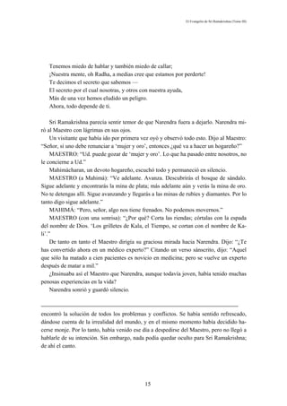 El Evangelio de Sri Ramakrishna (Tomo III)




   Tenemos miedo de hablar y también miedo de callar;
   ¡Nuestra mente, oh Radha, a medias cree que estamos por perderte!
   Te decimos el secreto que sabemos —
   El secreto por el cual nosotras, y otros con nuestra ayuda,
   Más de una vez hemos eludido un peligro.
   Ahora, todo depende de ti.

     Sri Ramakrishna parecía sentir temor de que Narendra fuera a dejarlo. Narendra mi-
ró al Maestro con lágrimas en sus ojos.
     Un visitante que había ido por primera vez oyó y observó todo esto. Dijo al Maestro:
“Señor, si uno debe renunciar a ‘mujer y oro’, entonces ¿qué va a hacer un hogareño?”
     MAESTRO: “Ud. puede gozar de ‘mujer y oro’. Lo que ha pasado entre nosotros, no
le concierne a Ud.”
     Mahimácharan, un devoto hogareño, escuchó todo y permaneció en silencio.
     MAESTRO (a Mahimá): “Ve adelante. Avanza. Descubrirás el bosque de sándalo.
Sigue adelante y encontrarás la mina de plata; más adelante aún y verás la mina de oro.
No te detengas allí. Sigue avanzando y llegarás a las minas de rubíes y diamantes. Por lo
tanto digo sigue adelante.”
     MAHIMÁ: “Pero, señor, algo nos tiene frenados. No podemos movernos.”
     MAESTRO (con una sonrisa): “¿Por qué? Corta las riendas; córtalas con la espada
del nombre de Dios. ‘Los grilletes de Kala, el Tiempo, se cortan con el nombre de Ka-
li’.”
     De tanto en tanto el Maestro dirigía su graciosa mirada hacia Narendra. Dijo: “¿Te
has convertido ahora en un médico experto?” Citando un verso sánscrito, dijo: “Aquel
que sólo ha matado a cien pacientes es novicio en medicina; pero se vuelve un experto
después de matar a mil.”
     ¿Insinuaba así el Maestro que Narendra, aunque todavía joven, había tenido muchas
penosas experiencias en la vida?
     Narendra sonrió y guardó silencio.



encontró la solución de todos los problemas y conflictos. Se había sentido refrescado,
dándose cuenta de la irrealidad del mundo, y en el mismo momento había decidido ha-
cerse monje. Por lo tanto, había venido ese día a despedirse del Maestro, pero no llegó a
hablarle de su intención. Sin embargo, nada podía quedar oculto para Sri Ramakrishna;
de ahí el canto.




                                             15
 