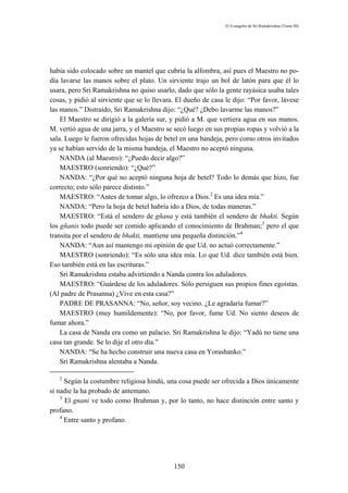 El Evangelio de Sri Ramakrishna (Tomo III)




había sido colocado sobre un mantel que cubría la alfombra, así pues el Maestro no po-
día lavarse las manos sobre el plato. Un sirviente trajo un bol de latón para que él lo
usara, pero Sri Ramakrishna no quiso usarlo, dado que sólo la gente rayásica usaba tales
cosas, y pidió al sirviente que se lo llevara. El dueño de casa le dijo: “Por favor, lávese
las manos.” Distraído, Sri Ramakrishna dijo: “¿Qué? ¿Debo lavarme las manos?”
    El Maestro se dirigió a la galería sur, y pidió a M. que vertiera agua en sus manos.
M. vertió agua de una jarra, y el Maestro se secó luego en sus propias ropas y volvió a la
sala. Luego le fueron ofrecidas hojas de betel en una bandeja, pero como otros invitados
ya se habían servido de la misma bandeja, el Maestro no aceptó ninguna.
    NANDA (al Maestro): “¿Puedo decir algo?”
    MAESTRO (sonriendo): “¿Qué?”
    NANDA: “¿Por qué no aceptó ninguna hoja de betel? Todo lo demás que hizo, fue
correcto; esto sólo parece distinto.”
    MAESTRO: “Antes de tomar algo, lo ofrezco a Dios.2 Es una idea mía.”
    NANDA: “Pero la hoja de betel habría ido a Dios, de todas maneras.”
    MAESTRO: “Está el sendero de gñana y está también el sendero de bhakti. Según
los gñanis todo puede ser comido aplicando el conocimiento de Brahman;3 pero el que
transita por el sendero de bhakti, mantiene una pequeña distinción.”4
    NANDA: “Aun así mantengo mi opinión de que Ud. no actuó correctamente.”
    MAESTRO (sonriendo): “Es sólo una idea mía. Lo que Ud. dice también está bien.
Eso también está en las escrituras.”
    Sri Ramakrishna estaba advirtiendo a Nanda contra los aduladores.
    MAESTRO: “Guárdese de los aduladores. Sólo persiguen sus propios fines egoístas.
(Al padre de Prasanna) ¿Vive en esta casa?”
    PADRE DE PRASANNA: “No, señor, soy vecino. ¿Le agradaría fumar?”
    MAESTRO (muy humildemente): “No, por favor, fume Ud. No siento deseos de
fumar ahora.”
    La casa de Nanda era como un palacio. Sri Ramakrishna le dijo: “Yadú no tiene una
casa tan grande. Se lo dije el otro día.”
    NANDA: “Se ha hecho construir una nueva casa en Yorashanko.”
    Sri Ramakrishna alentaba a Nanda.

   2
      Según la costumbre religiosa hindú, una cosa puede ser ofrecida a Dios únicamente
si nadie la ha probado de antemano.
    3
      El gnani ve todo como Brahman y, por lo tanto, no hace distinción entre santo y
profano.
    4
      Entre santo y profano.




                                             150
 