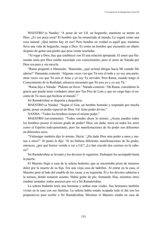 El Evangelio de Sri Ramakrishna (Tomo III)




    MAESTRO (a Nanda): “A pesar de ser Ud. un hogareño, mantiene su mente en
Dios. ¿Es eso poca cosa? El hombre que ha renunciado al mundo, Le rogará como una
cosa natural. ¿Qué mérito hay en eso? Pero bendito en verdad es aquél que, mientras
lleva una vida de hogareño, ruega a Dios. Es como un hombre que encuentra un objeto
después de quitar una piedra que pesa veinte toneladas.
    “Al rogar a Dios, hay que establecer con Él una relación apropiada. El amor que Ha-
numán tenía por Dios estaba mezclado con conocimiento; pero el amor de Nárada por
Dios era puro y sin mezcla.
    “Rama preguntó a Hanumán: ‘Hanumán, ¿qué actitud abrigas hacia Mí cuando Me
adoras?’ Hanumán contestó: ‘Algunas veces veo que Tú eres el todo y yo soy una parte;
otras veces veo que Tú eres el Amo y yo soy Tu servidor. Pero Rama, cuando tengo el
Conocimiento de la Realidad, entonces encuentro que Tú eres yo y yo soy Tú.’
    “Rama dijo a Nárada: ‘Pídeme un favor.’ Nárada contestó: ‘Oh Rama, concédeme la
gracia que pueda tener verdadero amor por Tus Pies de Loto y que no caiga bajo el en-
canto de Tu maia que hechiza al mundo’.”
    Sri Ramakrishna se disponía a despedirse.
    MAESTRO (a Nanda): “Según el Gita, un hombre honrado y respetado por mucha
gente, posee un poder especial de Dios. Ud. tiene poder divino.”
    NANDA: “Todos los hombres tienen el mismo poder.”
    MAESTRO (severamente): “Todos ustedes dicen lo mismo. ¿Acaso pueden todos
los hombres poseer el mismo grado de poder? Dios, sin duda, mora en todos los seres
como el Espíritu todo-penetrante, pero las manifestaciones de Su poder son diferentes
en diferentes seres.
    “Vidiaságar también dijo lo mismo. Decía: ‘¿Ha dado Dios más poder a unos y me-
nos a otros?’ Al punto le dije: ‘Si no hubiera diferentes manifestaciones de Su poder,
entonces, ¿por qué hemos venido a ver a Ud.? ¿Le han crecido dos cuernos en la cabe-
za?’
    Sri Ramakrishna se levantó y los devotos lo siguieron. Pashupati los acompañó hasta
la puerta.
    El Maestro llegó a casa de la señora brahmín, que se encontraba presa de inmenso
dolor por la muerte de su hija. Era una vieja casa de ladrillos. Al entrar en la casa, el
Maestro pasó al lado del establo de las vacas, a su izquierda. Él y los devotos subieron a
la terraza, donde tomaron asiento. Había gente de pie, formando filas, mientras otros
estaban sentados, todos ansiosos por ver a Sri Ramakrishna.
    La señora brahmín tenía una hermana y ambas eran viudas. Sus hermanos también
vivían en la casa con sus familias. La señora había estado ocupada todo el día con los
preparativos para recibir a Sri Ramakrishna. Mientras el Maestro estaba en casa de




                                            151
 