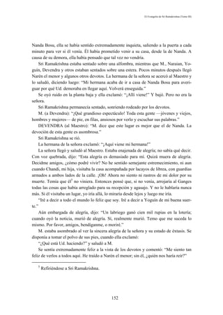 El Evangelio de Sri Ramakrishna (Tomo III)




Nanda Bosu, ella se había sentido extremadamente inquieta, saliendo a la puerta a cada
minuto para ver si él venía. Él había prometido venir a su casa, desde la de Nanda. A
causa de su demora, ella había pensado que tal vez no vendría.
    Sri Ramakrishna estaba sentado sobre una alfombra, mientras que M., Naraian, Yo-
guín, Devendra y otros estaban sentados sobre una estera. Pocos minutos después llegó
Narén el menor y algunos otros devotos. La hermana de la señora se acercó al Maestro y
lo saludó, diciendo luego: “Mi hermana acaba de ir a casa de Nanda Bosu para averi-
guar por qué Ud. demoraba en llegar aquí. Volverá enseguida.”
    Se oyó ruido en la planta baja y ella exclamó: “¡Allí viene!” Y bajó. Pero no era la
señora.
    Sri Ramakrishna permanecía sentado, sonriendo rodeado por los devotos.
    M. (a Devendra): “¡Qué grandioso espectáculo! Toda esta gente —jóvenes y viejos,
hombres y mujeres— de pie, en filas, ansiosos por verlo y escuchar sus palabras.”
    DEVENDRA (al Maestro): “M. dice que este lugar es mejor que el de Nanda. La
devoción de esta gente es asombrosa.”
    Sri Ramakrishna se rió.
    La hermana de la señora exclamó: “¡Aquí viene mi hermana!”
    La señora llegó y saludó al Maestro. Estaba enajenada de alegría; no sabía qué decir.
Con voz quebrada, dijo: “Esta alegría es demasiado para mí. Quizá muera de alegría.
Decidme amigos, ¿cómo podré vivir? No he sentido semejante estremecimiento, ni aun
cuando Chandi, mi hija, visitaba la casa acompañada por lacayos de librea, con guardias
armados a ambos lados de la calle. ¡Oh! Ahora no siento ni rastros de mi dolor por su
muerte. Temía que él5 no viniera. Entonces pensé que, si no venía, arrojaría al Ganges
todas las cosas que había arreglado para su recepción y agasajo. Y no le hablaría nunca
más. Si él visitaba un lugar, yo iría allá, lo miraría desde lejos y luego me iría.
    “Iré a decir a todo el mundo lo feliz que soy. Iré a decir a Yoguín de mi buena suer-
te.”
    Aún embargada de alegría, dijo: “Un labriego ganó cien mil rupias en la lotería;
cuando oyó la noticia, murió de alegría. Sí, realmente murió. Temo que me suceda lo
mismo. Por favor, amigos, bendíganme, o moriré.”
    M. estaba asombrado al ver la sincera alegría de la señora y su estado de éxtasis. Se
disponía a tomar el polvo de sus pies, cuando ella exclamó:
    “¿Qué está Ud. haciendo?” y saludó a M.
    Se sentía extremadamente feliz a la vista de los devotos y comentó: “Me siento tan
feliz de verlos a todos aquí. He traído a Narén el menor; sin él, ¿quién nos haría reír?”

   5
       Refiriéndose a Sri Ramakrishna.




                                            152
 