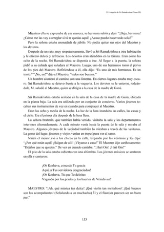 El Evangelio de Sri Ramakrishna (Tomo III)




    Mientras ella se expresaba de esa manera, su hermana subió y dijo: “¡Baja, hermana!
¿Cómo me las voy a arreglar si tú te quedas aquí? ¿Acaso puedo hacer todo sola?”
    Pero la señora estaba anonadada de júbilo. No podía quitar sus ojos del Maestro y
los devotos.
    Después de un rato, muy respetuosamente, llevó a Sri Ramakrishna a otra habitación
y le ofreció dulces y refrescos. Los devotos eran atendidos en la terraza. Eran como las
ocho de la noche. Sri Ramakrishna se disponía a irse. Al llegar a la puerta, la señora
pidió a su cuñada que saludara al Maestro. Luego, uno de sus hermanos tomó el polvo
de los pies del Maestro. Refíriéndose a él, ella dijo: “Es uno de mis hermanos. Es un
tonto.” “¡No, no!” dijo el Maestro, “todos son buenos.”
    Un hombre alumbró el camino con una linterna. En ciertos lugares estaba muy oscu-
ro. Sri Ramakrishna se detuvo frente a la vaquería. Los devotos se le unieron, rodeán-
dole. M. saludó al Maestro, quien se dirigía a la casa de la madre de Ganú.

    Sri Ramakrishna estaba sentado en la sala de la casa de la madre de Ganú, ubicada
en la planta baja. La sala era utilizada por un conjunto de concierto. Varios jóvenes to-
caban sus instrumentos de vez en cuando para complacer al Maestro.
    Eran las ocho y media de la noche. La luz de la luna inundaba las calles, las casas y
el cielo. Era el primer día después de la luna llena.
    La señora brahmín, que también había venido, visitaba la sala y los departamentos
interiores alternadamente. A cada minuto venía hasta la puerta de la sala y miraba al
Maestro. Algunos jóvenes de la vecindad también lo miraban a través de las ventanas.
La gente del lugar, jóvenes y viejos venían en tropel para ver al santo.
    Narén el menor vio a los chicos en la calle, trepando por las ventanas y les dijo:
“¿Por qué están aquí? ¡Salgan de allí! ¡Váyanse a casa!” El Maestro dijo cariñosamente:
“Déjalos que se queden.” De vez en cuando cantaba: “¡Harí Om! ¡Harí Om!”
    El piso de la sala estaba cubierto con una alfombra. Los jóvenes músicos se sentaron
en ella y cantaron:

              ¡Oh Keshava, concede Tu gracia
              Aquí, a Tus servidores desgraciados!
              ¡Oh Keshava, Tú que Te deleitas
              Vagando por los prados y los huertos de Vrindavan!

    MAESTRO: “¡Ah, qué música tan dulce! ¡Qué violín tan melodioso! ¡Qué buenos
son los acompañantes! (Señalando a un muchacho) Él y el flautista parecen ser un buen
par.”




                                            153
 