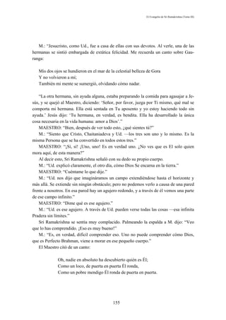El Evangelio de Sri Ramakrishna (Tomo III)




   M.: “Jesucristo, como Ud., fue a casa de ellas con sus devotos. Al verle, una de las
hermanas se sintió embargada de extática felicidad. Me recuerda un canto sobre Gau-
ranga:

   Mis dos ojos se hundieron en el mar de la celestial belleza de Gora
   Y no volvieron a mí;
   También mi mente se sumergió, olvidando cómo nadar.

    “La otra hermana, sin ayuda alguna, estaba preparando la comida para agasajar a Je-
sús, y se quejó al Maestro, diciendo: ‘Señor, por favor, juzga por Ti mismo, qué mal se
comporta mi hermana. Ella está sentada en Tu aposento y yo estoy haciendo todo sin
ayuda.’ Jesús dijo: ‘Tu hermana, en verdad, es bendita. Ella ha desarrollado la única
cosa necesaria en la vida humana: amor a Dios’.”
    MAESTRO: “Bien, después de ver todo esto, ¿qué sientes tú?”
    M.: “Siento que Cristo, Chaitaniadeva y Ud. —los tres son uno y lo mismo. Es la
misma Persona que se ha convertido en todos estos tres.”
    MAESTRO: “¡Sí, sí! ¡Uno, uno! Es en verdad uno. ¿No ves que es El solo quien
mora aquí, de esta manera?”
    Al decir esto, Sri Ramakrishna señaló con su dedo su propio cuerpo.
    M.: “Ud. explicó claramente, el otro día, cómo Dios Se encarna en la tierra.”
    MAESTRO: “Cuéntame lo que dije.”
    M.: “Ud. nos dijo que imagináramos un campo extendiéndose hasta el horizonte y
más allá. Se extiende sin ningún obstáculo; pero no podemos verlo a causa de una pared
frente a nosotros. En esa pared hay un agujero redondo, y a través de él vemos una parte
de ese campo infinito.”
    MAESTRO: “Dime qué es ese agujero.”
    M.: “Ud. es ese agujero. A través de Ud. pueden verse todas las cosas —esa infinita
Pradera sin límites.”
    Sri Ramakrishna se sentía muy complacido. Palmeando la espalda a M. dijo: “Veo
que lo has comprendido. ¡Eso es muy bueno!”
    M.: “Es, en verdad, difícil comprender eso. Uno no puede comprender cómo Dios,
que es Perfecto Brahman, viene a morar en ese pequeño cuerpo.”
    El Maestro citó de un canto:

             Oh, nadie en absoluto ha descubierto quién es Él;
             Como un loco, de puerta en puerta Él ronda,
             Como un pobre mendigo Él ronda de puerta en puerta.




                                           155
 