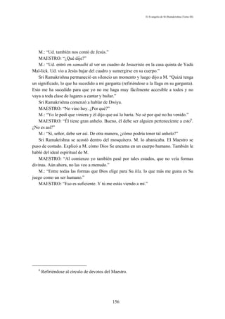 El Evangelio de Sri Ramakrishna (Tomo III)




   M.: “Ud. también nos contó de Jesús.”
   MAESTRO: “¿Qué dije?”
   M.: “Ud. entró en samadhi al ver un cuadro de Jesucristo en la casa quinta de Yadú
Mal-lick. Ud. vio a Jesús bajar del cuadro y sumergirse en su cuerpo.”
   Sri Ramakrishna permaneció en silencio un momento y luego dijo a M. “Quizá tenga
un significado, lo que ha sucedido a mi garganta (refiriéndose a la llaga en su garganta).
Esto me ha sucedido para que yo no me haga muy fácilmente accesible a todos y no
vaya a toda clase de lugares a cantar y bailar.”
   Sri Ramakrishna comenzó a hablar de Dwiya.
   MAESTRO: “No vino hoy. ¿Por qué?”
   M.: “Yo le pedí que viniera y él dijo que así lo haría. No sé por qué no ha venido.”
   MAESTRO: “Él tiene gran anhelo. Bueno, él debe ser alguien perteneciente a esto6.
¿No es así?”
   M.: “Sí, señor, debe ser así. De otra manera, ¿cómo podría tener tal anhelo?”
   Sri Ramakrishna se acostó dentro del mosquitero. M. lo abanicaba. El Maestro se
puso de costado. Explicó a M. cómo Dios Se encarna en un cuerpo humano. También le
habló del ideal espiritual de M.
   MAESTRO: “Al comienzo yo también pasé por tales estados, que no veía formas
divinas. Aún ahora, no las veo a menudo.”
   M.: “Entre todas las formas que Dios elige para Su lila, lo que más me gusta es Su
juego como un ser humano.”
   MAESTRO: “Eso es suficiente. Y tú me estás viendo a mí.”




   6
       Refiriéndose al círculo de devotos del Maestro.




                                             156
 