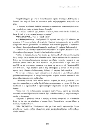 El Evangelio de Sri Ramakrishna (Tomo III)




    “Yo pido a la gente que viva en el mundo con un espíritu desapegado. Si Ud. parte la
fruta de yaca luego de frotar sus manos con aceite, su jugo pegajoso no se adherirá a
ellas.
    “Si la mente ‘no madura’ mora en el mundo, se contaminará. Primero hay que alcan-
zar conocimiento, luego se puede vivir en el mundo.
    “Si se mezcla leche con agua, la leche se echa a perder. Pero esto no sucederá, si,
luego de batir la leche, se pone la manteca en agua.”
    PADRE DE DWIYA: “Eso es verdad, señor.”
    MAESTRO (sonriendo): “Yo sé por qué Ud. reprende a sus hijos. Ud. solamente los
amenaza. El brahmachari dijo a la serpiente: ‘Eres una tonta, realmente. Yo te prohibí
que picaras, pero no que silbaras. Tus enemigos no te hubieran golpeado, si sólo hubie-
ras silbado.’ Su reprimenda a sus hijos es sólo un silbido. (El padre de Dwiya sonríe.)
    “Un buen hijo es un indicio de la naturaleza espiritual de su padre. Si al cavar un al-
jibe se obtiene buena agua, ello sólo indica la virtud de su dueño.
    “Un hijo es llamado Atmaya, ‘uno mismo que ha renacido’. No hay diferencia entre
Ud. y su hijo. En un sentido, Ud. mismo ha vuelto a nacer como su hijo. En un aspecto
Ud. es una persona del mundo, que trabaja en una oficina comercial y goza de la vida
mundana; en otro sentido, Ud. es un devoto de Dios, en la forma de su hijo. Había oído
que Ud. era una persona muy mundana; pero ahora veo que no es así. (Sonriendo) Ud.
sabe todo esto. Tengo entendido que es muy circunspecto y tal vez sea por eso que
asiente con la cabeza a todo lo que estoy diciendo. (El padre de Dwiya sonríe.)
    “Si sus hijos visitan este lugar, serán capaces de saber qué es Ud. realmente. ¡Cuán
preciado es nuestro padre! Si una persona engaña a su padre o madre para buscar reli-
gión, solamente conseguirá cachivaches.
    “Un hombre nace con varias deudas: deudas a su padre, los devas, y los rishis. Ade-
más, tiene su deuda con su madre. También tiene una deuda con su esposa; ella debe ser
mantenida. Si la esposa es fiel, el esposo debe proveer para ella, aun para después de su
muerte.
    “Yo no pude vivir en Vrindavan a causa de mi madre. Cuando recordé que mi madre
estaba viviendo en el jardín de los templos, aquí, en Dakshineswar, ya no pude tener paz
mental en Vrindavan.
    “Yo pido a la gente que viva en el mundo y al mismo tiempo que fije su mente en
Dios. No les pido que abandonen el mundo. Digo: ‘Cumplid con vuestros deberes y
también pensad en Dios’.”
    PADRE DE DWIYA: “Yo digo a mis hijos que deben atender a sus estudios. No les
prohibo que vengan a verlo a Ud., pero no quiero que pierdan el tiempo en frivolidades
con los jóvenes.”




                                             158
 