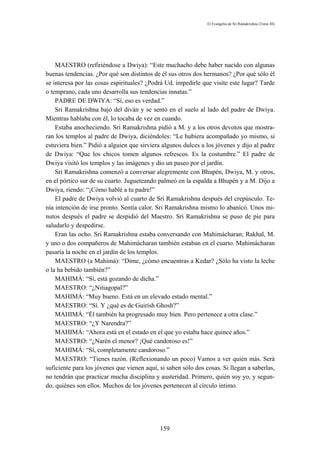 El Evangelio de Sri Ramakrishna (Tomo III)




    MAESTRO (refiriéndose a Dwiya): “Este muchacho debe haber nacido con algunas
buenas tendencias. ¿Por qué son distintos de él sus otros dos hermanos? ¿Por qué sólo él
se interesa por las cosas espirituales? ¿Podrá Ud. impedirle que visite este lugar? Tarde
o temprano, cada uno desarrolla sus tendencias innatas.”
    PADRE DE DWIYA: “Sí, eso es verdad.”
    Sri Ramakrishna bajó del diván y se sentó en el suelo al lado del padre de Dwiya.
Mientras hablaba con él, lo tocaba de vez en cuando.
    Estaba anocheciendo. Sri Ramakrishna pidió a M. y a los otros devotos que mostra-
ran los templos al padre de Dwiya, diciéndoles: “Le hubiera acompañado yo mismo, si
estuviera bien.” Pidió a alguien que sirviera algunos dulces a los jóvenes y dijo al padre
de Dwiya: “Que los chicos tomen algunos refrescos. Es la costumbre.” El padre de
Dwiya visitó los templos y las imágenes y dio un paseo por el jardín.
    Sri Ramakrishna comenzó a conversar alegremente con Bhupén, Dwiya, M. y otros,
en el pórtico sur de su cuarto. Jugueteando palmeó en la espalda a Bhupén y a M. Dijo a
Dwiya, riendo: “¡Cómo hablé a tu padre!”
    El padre de Dwiya volvió al cuarto de Sri Ramakrishna después del crepúsculo. Te-
nía intención de irse pronto. Sentía calor. Sri Ramakrishna mismo lo abanicó. Unos mi-
nutos después el padre se despidió del Maestro. Sri Ramakrishna se puso de pie para
saludarlo y despedirse.
    Eran las ocho. Sri Ramakrishna estaba conversando con Mahimácharan; Rakhal, M.
y uno o dos compañeros de Mahimácharan también estaban en el cuarto. Mahimácharan
pasaría la noche en el jardín de los templos.
    MAESTRO (a Mahimá): “Dime, ¿cómo encuentras a Kedar? ¿Sólo ha visto la leche
o la ha bebido también?”
    MAHIMÁ: “Sí, está gozando de dicha.”
    MAESTRO: “¿Nitiagopal?”
    MAHIMÁ: “Muy bueno. Está en un elevado estado mental.”
    MAESTRO: “Sí. Y ¿qué es de Guirísh Ghosh?”
    MAHIMÁ: “Él también ha progresado muy bien. Pero pertenece a otra clase.”
    MAESTRO: “¿Y Narendra?”
    MAHIMÁ: “Ahora está en el estado en el que yo estaba hace quince años.”
    MAESTRO: “¿Narén el menor? ¡Qué candoroso es!”
    MAHIMÁ: “Sí, completamente candoroso.”
    MAESTRO: “Tienes razón. (Reflexionando un poco) Vamos a ver quién más. Será
suficiente para los jóvenes que vienen aquí, si saben sólo dos cosas. Si llegan a saberlas,
no tendrán que practicar mucha disciplina y austeridad. Primero, quién soy yo, y segun-
do, quiénes son ellos. Muchos de los jóvenes pertenecen al círculo íntimo.




                                             159
 
