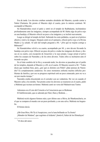 El Evangelio de Sri Ramakrishna (Tomo III)




    Era de tarde. Los devotos estaban sentados alrededor del Maestro, oyendo cantar a
Nabai Chaitania. De pronto el Maestro dejó el cuarto, pero la música continuó. M.
acompañó al Maestro.
    Sri Ramakrishna cruzó el patio y entró en el templo de Radhakanta, inclinándose
profundamente ante las imágenes, siempre acompañado de M. Había algo de polvo rojo
en una bandeja; el Maestro ofreció un poco a las imágenes y se inclinó nuevamente.
    Luego se dirigió al templo de Kali. Subiendo los siete peldaños, se paró en el pórtico
abierto y miró a la imagen. Después entró en el santuario, ofreció polvo rojo a la Divina
Madre y La saludó. Al salir del templo preguntó a M.: “¿Por qué no trajiste contigo a
Baburam?”
    Sri Ramakrishna volvió a su cuarto, acompañado por M. y otro devoto llevando la
bandeja con polvo rojo. Ofreció un poco de polvo a todas las imágenes de dioses y dio-
sas en su cuarto, con excepción de Jesucristo y la suya propia. Luego arrojó el polvo
sobre los cuerpos de Narendra y de los otros devotos. Todos ellos se inclinaron ante él
tocando sus pies.
    En el tinte sombrío de la fría y avanzada tarde, los devotos se paseaban por el jardín
de los templos, dejando al Maestro y a M. en el cuarto. El Maestro susurró a M.: “Todos
dicen que meditan bien, pero, ¿por qué es distinto con Paltú? ¿Qué piensas de Naren-
dra? Es completamente candoroso. En estos momentos enfrenta muchos difíciles pro-
blemas de familia y por eso su progreso espiritual está un poco estancado; pero no va a
ser por mucho tiempo.”
    Narendra estaba discutiendo en el corredor con un vedantista. De vez en cuando el
Maestro salía y los miraba. Tan pronto como los devotos se reunieron en el cuarto, pidió
a Mahimá que recitara un himno. Mahimá cantó un verso del Mahanirvana Tantra:

   Adoramos en el Loto del Corazón a la Consciencia que es Brahman
   El Indiferenciado, que es adorado por Harí, Hara y Brahmá.…

    Mahimá recitó algunos himnos más y por último uno a Shiva, de Shankaracharia, en
el que se compara al mundo con un pozo profundo y con una selva. Mahimá era hogare-
ño.
    El himno decía:

   ¡Oh Gran Dios; Oh Tú el Auspicioso, con la luna brillando en Tu frente!
   ¡Matador de Madana3, que esgrimes el tridente! ¡Inmóvil, Señor de los Himalayas!

   3
       El dios del amor.




                                             16
 