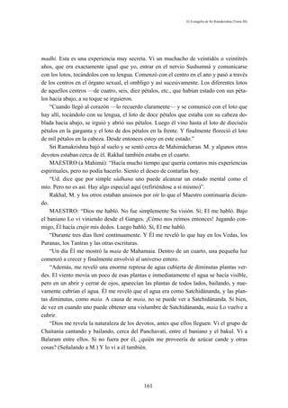 El Evangelio de Sri Ramakrishna (Tomo III)




madhi. Esta es una experiencia muy secreta. Vi un muchacho de veintidós o veintitrés
años, que era exactamente igual que yo, entrar en el nervio Sushumná y comunicarse
con los lotos, tocándolos con su lengua. Comenzó con el centro en el ano y pasó a través
de los centros en el órgano sexual, el ombligo y así sucesivamente. Los diferentes lotos
de aquellos centros —de cuatro, seis, diez pétalos, etc., que habían estado con sus péta-
los hacia abajo, a su toque se irguieron.
    “Cuando llegó al corazón —lo recuerdo claramente— y se comunicó con el loto que
hay allí, tocándolo con su lengua, el loto de doce pétalos que estaba con su cabeza do-
blada hacia abajo, se irguió y abrió sus pétalos. Luego él vino hasta el loto de dieciséis
pétalos en la garganta y el loto de dos pétalos en la frente. Y finalmente floreció el loto
de mil pétalos en la cabeza. Desde entonces estoy en este estado.”
    Sri Ramakrishna bajó al suelo y se sentó cerca de Mahimácharan. M. y algunos otros
devotos estaban cerca de él. Rakhal también estaba en el cuarto.
    MAESTRO (a Mahimá): “Hacía mucho tiempo que quería contaros mis experiencias
espirituales, pero no podía hacerlo. Siento el deseo de contarlas hoy.
    “Ud. dice que por simple sádhana uno puede alcanzar un estado mental como el
mío. Pero no es así. Hay algo especial aquí (refiriéndose a sí mismo)”.
    Rakhal, M. y los otros estaban ansiosos por oír lo que el Maestro continuaría dicien-
do.
    MAESTRO: “Dios me habló. No fue simplemente Su visión. Sí; El me habló. Bajo
el baniano Lo vi viniendo desde el Ganges. ¡Cómo nos reímos entonces! Jugando con-
migo, Él hacía crujir mis dedos. Luego habló. Sí, El me habló.
    “Durante tres días lloré continuamente. Y Él me reveló lo que hay en los Vedas, los
Puranas, los Tantras y las otras escrituras.
    “Un día Él me mostró la maia de Mahamaia. Dentro de un cuarto, una pequeña luz
comenzó a crecer y finalmente envolvió al universo entero.
    “Además, me reveló una enorme represa de agua cubierta de diminutas plantas ver-
des. El viento movía un poco de esas plantas e inmediatamente el agua se hacía visible,
pero en un abrir y cerrar de ojos, aparecían las plantas de todos lados, bailando, y nue-
vamente cubrían el agua. Él me reveló que el agua era como Satchidánanda, y las plan-
tas diminutas, como maia. A causa de maia, no se puede ver a Satchidánanda. Si bien,
de vez en cuando uno puede obtener una vislumbre de Satchidánanda, maia Lo vuelve a
cubrir.
    “Dios me revela la naturaleza de los devotos, antes que ellos lleguen. Vi el grupo de
Chaitania cantando y bailando, cerca del Panchavati, entre el baniano y el bakul. Vi a
Balaram entre ellos. Si no fuera por él, ¿quién me proveería de azúcar cande y otras
cosas? (Señalando a M.) Y lo vi a él también.




                                             161
 