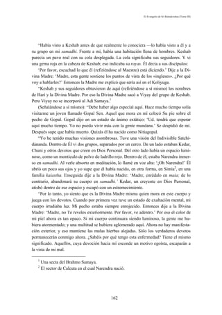 El Evangelio de Sri Ramakrishna (Tomo III)




    “Había visto a Keshab antes de que realmente lo conociera —lo había visto a él y a
su grupo en mi samadhi. Frente a mí, había una habitación llena de hombres. Keshab
parecía un pavo real con su cola desplegada. La cola significaba sus seguidores. Y vi
una gema roja en la cabeza de Keshab; eso indicaba su rayas. Él decía a sus discípulos:
    ‘Por favor, escuchad lo que él (refiriéndose al Maestro) está diciendo.’ Dije a la Di-
vina Madre: ‘Madre, esta gente sostiene los puntos de vista de los «ingleses». ¿Por qué
voy a hablarles?’ Entonces la Madre me explicó que sería así en el Koliyuga.
    “Keshab y sus seguidores obtuvieron de aquí (refiriéndose a sí mismo) los nombres
de Harí y la Divina Madre. Por eso la Divina Madre sacó a Viyay del grupo de Keshab.
Pero Viyay no se incorporó al Adi Samaya.1
    (Señalándose a sí mismo): “Debe haber algo especial aquí. Hace mucho tiempo solía
visitarme un joven llamado Gopal Sen. Aquel que mora en mí colocó Su pie sobre el
pecho de Gopal. Gopal dijo en un estado de ánimo extático: ‘Ud. tendrá que esperar
aquí mucho tiempo. Yo no puedo vivir más con la gente mundana.’ Se despidió de mí.
Después supe que había muerto. Quizás él ha nacido como Nitiagopal.
    “Yo he tenido muchas visiones asombrosas. Tuve una visión del Indivisible Satchi-
dánanda. Dentro de Él vi dos grupos, separados por un cerco. De un lado estaban Kedar,
Chuni y otros devotos que creen en Dios Personal. Del otro lado había un espacio lumi-
noso, como un montículo de polvo de ladrillo rojo. Dentro de él, estaba Narendra inmer-
so en samadhi. Al verle absorto en meditación, lo llamé en voz alta: ‘¡Oh Narendra!’ Él
abrió un poco sus ojos y yo supe que él había nacido, en otra forma, en Simia2, en una
familia kaiastha. Enseguida dije a la Divina Madre: ‘Madre, enrédalo en maia; de lo
contrario, abandonará su cuerpo en samadhi.’ Kedar, un creyente en Dios Personal,
atisbó dentro de ese espacio y escapó con un estremecimiento.
    “Por lo tanto, yo siento que es la Divina Madre misma quien mora en este cuerpo y
juega con los devotos. Cuando por primera vez tuve un estado de exaltación mental, mi
cuerpo irradiaba luz. Mi pecho estaba siempre enrojecido. Entonces dije a la Divina
Madre: ‘Madre, no Te reveles exteriormente. Por favor, ve adentro.’ Por eso el color de
mi piel ahora es tan opaco. Si mi cuerpo continuara siendo luminoso, la gente me hu-
biera atormentado; y una multitud se hubiera aglomerado aquí. Ahora no hay manifesta-
ción exterior, y eso mantiene las malas hierbas alejadas. Sólo los verdaderos devotos
permanecerán conmigo ahora. ¿Sabéis por qué tengo esta enfermedad? Tiene el mismo
significado. Aquellos, cuya devoción hacia mí esconde un motivo egoísta, escaparán a
la vista de mi mal.

   1
       Una secta del Brahmo Samaya.
   2
       El sector de Calcuta en el cual Narendra nació.




                                              162
 