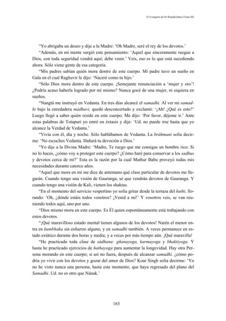 El Evangelio de Sri Ramakrishna (Tomo III)




    “Yo abrigaba un deseo y dije a la Madre: ‘Oh Madre, seré el rey de los devotos.’
    “Además, en mi mente surgió este pensamiento: ‘Aquel que sinceramente ruegue a
Dios, con toda seguridad vendrá aquí; debe venir.’ Veis, eso es lo que está sucediendo
ahora. Sólo viene gente de esa categoría.
    “Mis padres sabían quién mora dentro de este cuerpo. Mi padre tuvo un sueño en
Gala en el cual Raghuvir le dijo: ‘Naceré como tu hijo.’
    “Sólo Dios mora dentro de este cuerpo. ¡Semejante renunciación a ‘mujer y oro’!
¿Podría acaso haberla logrado por mí mismo? Nunca gocé de una mujer, ni siquiera en
sueños.
    “Nangtá me instruyó en Vedanta. En tres días alcancé el samadhi. Al ver mi samad-
hi bajo la enredadera mádhavi, quedó desconcertado y exclamó: ‘¡Ah! ¿Qué es esto?’
Luego llegó a saber quién reside en este cuerpo. Me dijo: ‘Por favor, déjeme ir.’ Ante
estas palabras de Totapuri yo entré en éxtasis y dije: ‘Ud. no puede irse hasta que yo
alcance la Verdad de Vedanta.’
    “Vivía con él, día y noche. Sólo hablábamos de Vedanta. La bráhmani solía decir-
me: ‘No escuches Vedanta. Dañará tu devoción a Dios.’
    “Yo dije a la Divina Madre: ‘Madre, Te ruego que me consigas un hombre rico. Si
no lo haces, ¿cómo voy a proteger este cuerpo? ¿Cómo haré para conservar a los sadhus
y devotos cerca de mí?’ Esta es la razón por la cual Mathur Babu proveyó todas mis
necesidades durante catorce años.
    “Aquel que mora en mí me dice de antemano qué clase particular de devotos me lle-
garán. Cuando tengo una visión de Gauranga, sé que vendrán devotos de Gauranga. Y
cuando tengo una visión de Kali, vienen los shaktas.
    “En el momento del servicio vespertino yo solía gritar desde la terraza del kuthi, llo-
rando: ‘Oh, ¿dónde estáis todos vosotros? ¡Venid a mí!’ Y vosotros veis, se van reu-
niendo todos aquí, uno por uno.
    “Dios mismo mora en este cuerpo. Es Él quien espontáneamente está trabajando con
estos devotos.
    “¡Qué maravilloso estado mental tienen algunos de los devotos! Narén el menor en-
tra en kumbhaka sin esfuerzo alguno, y en samadhi también. A veces permanece en es-
tado extático durante dos horas y media; y a veces por más tiempo aún. ¡Qué maravilla!
    “He practicado toda clase de sádhana: gñanayoga, karmayoga y bhaktiyoga. Y
hasta he practicado ejercicios de hathayoga para aumentar la longevidad. Hay otra Per-
sona morando en este cuerpo; si así no fuera, después de alcanzar samadhi, ¿cómo po-
dría yo vivir con los devotos y gozar del amor de Dios? Koar Singh solía decirme: ‘Yo
no he visto nunca una persona, hasta este momento, que haya regresado del plano del
Samadhi. Ud. no es otro que Nának.’




                                             163
 