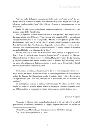 El Evangelio de Sri Ramakrishna (Tomo III)




    “Vivo en medio de la gente mundana; por todas partes veo ‘mujer y oro’. Sin em-
bargo, éste es el estado de mi mente: incesante samadhi y bhava. Es por esta razón que,
al ver mi estado extático, Pratap3 dijo: ‘¡Cielos! ¡Es como si estuviera poseído por un
fantasma!’”
    Rakhal, M. y los otros permanecían sin habla mientras bebían el relato de estas expe-
riencias únicas de Sri Ramakrishna.
    Pero, ¿comprendía Mahimácharan el alcance de estas palabras? Aun después de ha-
berlas escuchado, dijo al Maestro: “Todo esto que le ha sucedido a Ud. es motivado por
sus acciones meritorias de sus vidas pasadas.” Mahimá todavía pensaba que Sri Rama-
krishna era un sadhu o un devoto de Dios. El Maestro asintió con la cabeza a las pala-
bras de Mahimá y dijo: “Sí, el resultado de pasadas acciones. Dios es como un aristó-
crata que tiene muchas mansiones. Aquí (refiriéndose a él mismo) está una de Sus salas
de recibo. El bhakta es la sala de recibo de Dios.”
    Eran las nueve de la noche. Sri Ramakrishna estaba sentado en el pequeño diván.
Era el deseo de Mahimácharan formar un brahmachakra4 en presencia del Maestro.
Mahimá formó un círculo en el piso, con Rakhal, M., Kishori y uno o dos devotos más,
y les pidió que meditaran. Rakhal entró en éxtasis. El Maestro bajó del diván y colocó
su mano sobre el pecho de Rakhal, repitiendo el nombre de la Divina Madre. Rakhal
recobró la consciencia del mundo exterior.

    Era la una de la mañana, del décimo cuarto día de la luna menguante. Intensa oscu-
ridad reinaba por doquier. Uno o dos devotos se paseaban por el malecón de hormigón a
orillas del Ganges. Sri Ramakrishna estaba levantado. Salió y dijo a los devotos:
“Nangtá me dijo que a esta hora, alrededor de la medianoche, uno oye el sonido de
Anáhata.”
    En las tempranas horas de la mañana, Mahimácharan y M. estaban acostados sobre
el piso del cuarto del Maestro; Rakhal dormía en un catre de campaña. De vez en cuan-
do Sri Ramakrishna se paseaba por el cuarto, sin ropas, como un niño de cinco años.



                                                                        Lunes 10 de agosto

   Amanecía. El Maestro estaba cantando el nombre de la Divina Madre. Se acercó al
pórtico oeste de su cuarto y miró hacia el Ganges; luego se detuvo ante los cuadros de

   3
       Pratap Chandra Mazumdar, un distinguido miembro del Brahmo Samaya.
   4
       Un círculo místico prescrito en el Tantra.




                                            164
 