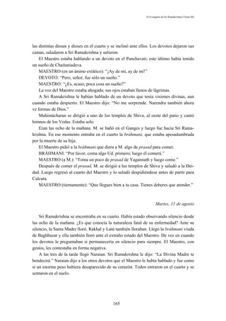 El Evangelio de Sri Ramakrishna (Tomo III)




las distintas diosas y dioses en el cuarto y se inclinó ante ellos. Los devotos dejaron sus
camas, saludaron a Sri Ramakrishna y salieron.
    El Maestro estaba hablando a un devoto en el Panchavati; este último había tenido
un sueño de Chaitaniadeva.
    MAESTRO (en un ánimo extático): “¡Ay de mí, ay de mí!”
    DEVOTO: “Pero, señor, fue sólo un sueño.”
    MAESTRO: “¿Es, acaso, poca cosa un sueño?”
    La voz del Maestro estaba ahogada; sus ojos estaban llenos de lágrimas.
    A Sri Ramakrishna le habían hablado de un devoto que tenía visiones divinas, aun
cuando estaba despierto. El Maestro dijo: “No me sorprende. Narendra también ahora
ve formas de Dios.”
    Mahimácharan se dirigió a uno de los templos de Shiva, al oeste del patio y cantó
himnos de los Vedas. Estaba solo.
    Eran las ocho de la mañana. M. se bañó en el Ganges y luego fue hacia Sri Rama-
krishna. En ese momento entraba en el cuarto la bráhmani, que estaba apesadumbrada
por la muerte de su hija.
    El Maestro pidió a la bráhmani que diera a M. algo de prasad para comer.
    BRÁHMANI: “Por favor, coma algo Ud. primero; luego él comerá.”
    MAESTRO (a M.): “Toma un poco de prasad de Yagannath y luego come.”
    Después de comer el prasad, M. se dirigió a los templos de Shiva y saludó a la Dei-
dad. Luego regresó al cuarto del Maestro y lo saludó despidiéndose antes de partir para
Calcuta.
    MAESTRO (tiernamente): “Que llegues bien a tu casa. Tienes deberes que atender.”



                                                                       Martes, 11 de agosto

    Sri Ramakrishna se encontraba en su cuarto. Había estado observando silencio desde
las ocho de la mañana. ¿Es que conocía la naturaleza fatal de su enfermedad? Ante su
silencio, la Santa Madre lloró. Rakhal y Latú también lloraban. Llegó la bráhmani viuda
de Baghbazar y ella también lloró ante el extraño estado del Maestro. De vez en cuando
los devotos le preguntaban si permanecería en silencio para siempre. El Maestro, con
gestos, les contestaba en forma negativa.
    A las tres de la tarde llegó Naraian. Sri Ramakrishna le dijo: “La Divina Madre te
bendecirá.” Naraian dijo a los otros devotos que el Maestro le había hablado y fue como
si un enorme peso hubiera desaparecido de su corazón. Todos entraron en el cuarto y se
sentaron en el suelo.




                                             165
 