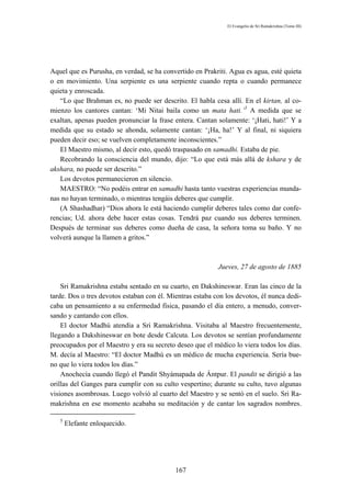 El Evangelio de Sri Ramakrishna (Tomo III)




Aquel que es Purusha, en verdad, se ha convertido en Prakriti. Agua es agua, esté quieta
o en movimiento. Una serpiente es una serpiente cuando repta o cuando permanece
quieta y enroscada.
   “Lo que Brahman es, no puede ser descrito. El habla cesa allí. En el kirtan, al co-
mienzo los cantores cantan: ‘Mi Nitai baila como un mata hati.’5 A medida que se
exaltan, apenas pueden pronunciar la frase entera. Cantan solamente: ‘¡Hati, hati!’ Y a
medida que su estado se ahonda, solamente cantan: ‘¡Ha, ha!’ Y al final, ni siquiera
pueden decir eso; se vuelven completamente inconscientes.”
   El Maestro mismo, al decir esto, quedó traspasado en samadhi. Estaba de pie.
   Recobrando la consciencia del mundo, dijo: “Lo que está más allá de kshara y de
akshara, no puede ser descrito.”
   Los devotos permanecieron en silencio.
   MAESTRO: “No podéis entrar en samadhi hasta tanto vuestras experiencias munda-
nas no hayan terminado, o mientras tengáis deberes que cumplir.
   (A Shashadhar) “Dios ahora le está haciendo cumplir deberes tales como dar confe-
rencias; Ud. ahora debe hacer estas cosas. Tendrá paz cuando sus deberes terminen.
Después de terminar sus deberes como dueña de casa, la señora toma su baño. Y no
volverá aunque la llamen a gritos.”



                                                           Jueves, 27 de agosto de 1885

    Sri Ramakrishna estaba sentado en su cuarto, en Dakshineswar. Eran las cinco de la
tarde. Dos o tres devotos estaban con él. Mientras estaba con los devotos, él nunca dedi-
caba un pensamiento a su enfermedad física, pasando el día entero, a menudo, conver-
sando y cantando con ellos.
    El doctor Madhú atendía a Sri Ramakrishna. Visitaba al Maestro frecuentemente,
llegando a Dakshineswar en bote desde Calcuta. Los devotos se sentían profundamente
preocupados por el Maestro y era su secreto deseo que el médico lo viera todos los días.
M. decía al Maestro: “El doctor Madhú es un médico de mucha experiencia. Sería bue-
no que lo viera todos los días.”
    Anochecía cuando llegó el Pandit Shyámapada de Ántpur. El pandit se dirigió a las
orillas del Ganges para cumplir con su culto vespertino; durante su culto, tuvo algunas
visiones asombrosas. Luego volvió al cuarto del Maestro y se sentó en el suelo. Sri Ra-
makrishna en ese momento acababa su meditación y de cantar los sagrados nombres.

   5
       Elefante enloquecido.




                                            167
 