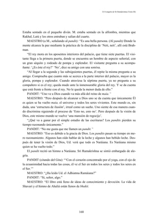 El Evangelio de Sri Ramakrishna (Tomo III)




Estaba sentado en el pequeño diván. M. estaba sentado en la alfombra, mientras que
Rakhal, Latú y los otros entraban y salían del cuarto.
    MAESTRO (a M., señalando al pandit): “Es una bella persona. (Al pandit) Donde la
mente alcanza la paz mediante la práctica de la disciplina de ‘Neti, neti’, allí está Brah-
man.
    “El rey mora en los aposentos interiores del palacio, que tiene siete puertas. El visi-
tante llega a la primera puerta, donde se encuentra un hombre de aspecto señorial, con
un gran séquito y rodeado de pompa y esplendor. El visitante pregunta a su acompa-
ñante: ‘¿Es éste el rey?’ ‘No’, dice su amigo con una sonrisa.
    “Al llegar a la segunda y las subsiguientes puertas, él repite la misma pregunta a su
amigo. Comprueba que cuanto más se acerca a la parte interior del palacio, mayor es la
gloria, pompa y esplendor. Cuando atraviesa la séptima puerta, ya no pregunta a su
compañero si es el rey; queda mudo ante la inmensurable gloria del rey. Y se da cuenta
que está frente a frente con el rey. No le queda la menor duda de ello.”
    PANDIT: “Uno ve a Dios cuando va más allá del reino de maia.”
    MAESTRO: “Pero después de alcanzar a Dios uno se da cuenta que únicamente Él
es quien se ha vuelto maia, el universo y todos los seres vivientes. Este mundo es, sin
duda, una ‘estructura de ilusión’, irreal como un sueño. Uno siente de esa manera cuan-
do discrimina siguiendo el proceso de ‘Esto no, esto no’. Pero después de la visión de
Dios, este mismo mundo se vuelve ‘una mansión de regocijo’.
    “¿Qué va a ganar por el simple estudio de las escrituras? Los pandits pierden su
tiempo razonando únicamente.”
    PANDIT: “No me gusta que me llamen un pandit.”
    MAESTRO: “Eso es debido a la gracia de Dios. Los pandits pasan su tiempo en me-
ro razonamiento. Algunos han oído hablar de la leche y algunos han bebido leche. Des-
pués de tener la visión de Dios, Ud. verá que todo es Naráiana. Es Naráiana mismo
quien se ha vuelto todo.”
    El pandit recitó un himno a Naráiana. Sri Ramakrishna se sintió embargado de ale-
gría.
    PANDIT (citando del Gita): “‘Con el corazón concentrado por el yoga, con el ojo de
la ecuanimidad hacia todas las cosas, él ve el Ser en todos los seres y todos los seres en
el Ser.’”
    MAESTRO: “¿Ha leído Ud. el Adhiatma Ramáiana?”
    PANDIT: “Sí, señor, algo.”
    MAESTRO: “El libro está lleno de ideas de conocimiento y devoción. La vida de
Shavari y el himno de Ahaliá están llenos de bhakti.




                                             168
 