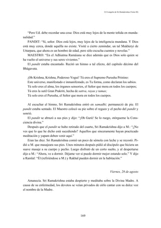 El Evangelio de Sri Ramakrishna (Tomo III)




    “Pero Ud. debe recordar una cosa: Dios está muy lejos de la mente teñida en munda-
nalidad.”
    PANDIT: “Sí, señor. Dios está lejos, muy lejos de la inteligencia mundana. Y Dios
está muy cerca, donde aquélla no existe. Visité a cierto zemindar, un tal Mukheryi de
Uttarpara, que ahora es un hombre de edad, pero sólo escucha cuentos y novelas.”
    MAESTRO: “En el Adhiatma Ramáiana se dice además que es Dios solo quien se
ha vuelto el universo y sus seres vivientes.”
    El pandit estaba encantado. Recitó un himno a tal efecto, del capítulo décimo del
Bhágavata.

   ¡Oh Krishna, Krishna, Poderoso Yogui! Tú eres el Supremo Purusha Prístino:
   Este universo, manifestado e inmanifestado, es Tu forma, como declaran los sabios.
   Tú solo eres el alma, los órganos sensorios, el Señor que mora en todos los cuerpos;
   Tú eres la sutil Gran Prakriti, hecha de sattva, rayas y tamas;
   Tú solo eres el Purusha, el Señor que mora en todos los cuerpos.

    Al escuchar el himno, Sri Ramakrishna entró en samadhi; permaneció de pie. El
pandit estaba sentado. El Maestro colocó su pie sobre el regazo y el pecho del pandit y
sonrió.
    El pandit se abrazó a sus pies y dijo: “¡Oh Gurú! Se lo ruego, otórgueme la Cons-
ciencia divina.”
    Después que el pandit se hubo retirado del cuarto, Sri Ramakrishna dijo a M.: “¿No
ves que lo que he dicho está sucediendo? Aquellos que sinceramente hayan practicado
meditación y yapam deben venir aquí.”
    Eran las diez. Sri Ramakrishna comió un poco de sémola con leche y se recostó. Pi-
dió a M. que masajeara sus pies. Unos minutos después pidió al discípulo que hiciera un
suave masaje a su cuerpo y pecho. Luego disfrutó de un corto sueño, y al despertarse
dijo a M.: “Ahora, ve a dormir. Déjame ver si puedo dormir mejor estando solo.” Y dijo
a Ramlal: “Él (refiriéndose a M.) y Rakhal pueden dormir en la habitación.”



                                                                     Viernes, 28 de agosto

    Amanecía. Sri Ramakrishna estaba despierto y meditaba sobre la Divina Madre. A
causa de su enfermedad, los devotos se veían privados de oírlo cantar con su dulce voz
el nombre de la Madre.




                                           169
 