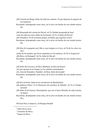 El Evangelio de Sri Ramakrishna (Tomo III)




¡Oh Consorte de Durgá, Señor de todas las criaturas, Tú que dispersas la angustia de
    los miedosos!
Rescátame, desamparado como estoy, de la selva sin huellas de este mundo misera-
    ble.

¡Oh Bienamado del corazón de Párvati, oh Tú, Deidad encopetada de luna!
¡Amo de todos los seres, Señor de las huestes, oh Tú, el Señor de Párvati!
¡Oh Vamadeva, Tú de existencia propia, oh Rudra, que esgrimes el arco!
Rescátame, desamparado como estoy, de la selva sin huellas de este mundo misera-
    ble.

¡Oh Dios de la garganta azul, Shiva, cuya insignia es el toro, oh Tú de los cinco ros-
     tros!
¡Señor de los mundos, que llevas serpientes en Tus muñecas, oh Tú el Auspicioso!
¡Oh Shiva, oh Pashupati4, oh Tú, Señor de Párvati!
Rescátame, desamparado como estoy, de la selva sin huellas de este mundo misera-
     ble.

¡Oh Señor del Universo, oh Shiva Shankara, oh Dios de Dioses!
¡Tú que soportas el río Ganges en Tus cabellos enmarañados!
¡Tú, Amo de Pramatha y Nandika5, oh Hara, Señor del mundo!
Rescátame, desamparado como estoy, de la selva sin huellas de este mundo misera-
     ble.

¡Oh Rey de Kashi, Señor de los crematorios de Manikarnika!
¡Oh poderoso Héroe, Tú el Destructor del sacrificio de Daksha6, oh Tú el Todope-
     netrante!
¡Oh Señor de las huestes, Omnisapiente, que eres el único Morador de cada corazón,
     oh Señor!
Rescátame, desamparado como estoy, de la selva sin huellas de este mundo misera-
     ble.¡

Oh Gran Dios, Compasivo, oh Benigna Deidad!

4
  Señor de los seres.
5
  Asistentes de Shiva.
6
  Suegro de Shiva.




                                         17
 