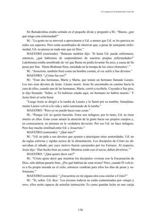 El Evangelio de Sri Ramakrishna (Tomo III)




    Sri Ramakrishna estaba sentado en el pequeño diván y preguntó a M.: “Bueno, ¿por
qué tengo esta enfermedad?”
    M.: “La gente no se atreverá a aproximarse a Ud. a menos que Ud. se les parezca en
todos sus aspectos. Pero están asombrados de observar que, a pesar de semejante enfer-
medad, Ud. no piensa en nada más que en Dios.”
    MAESTRO (sonriendo): “Balaram también dijo: ‘Si hasta Ud. puede enfermarse,
entonces, ¿qué habremos de sorprendernos de nuestras propias enfermedades?’
Lakshmana estaba asombrado de ver que Rama no podía levantar Su arco, a causa de Su
pesar por Sita. ‘Hasta Brahman llora, enredado en la trampa de los cinco elementos’.”
    M.: “Jesucristo, también lloró como un hombre común, al ver sufrir a Sus devotos.”
    MAESTRO: “¿Cómo fue eso?”
    M.: “Eran dos hermanas, María y Marta, que tenían un hermano llamado Lázaro.
Los tres eran devotos de Jesús. Lázaro murió. Jesús Se encontraba en camino hacia la
casa de ellos, cuando una de las hermanas, María, corrió a recibirlo. Cayendo a Sus pies,
le dijo llorando: ‘Señor, si Tú hubieras estado aquí, mi hermano no habría muerto.’ Y
Jesús lloró al verla llorar.
    “Luego Jesús se dirigió a la tumba de Lázaro y lo llamó por su nombre. Inmediata-
mente Lázaro volvió a la vida y salió caminando de la tumba.”
    MAESTRO: “Pero yo no puedo hacer esas cosas.”
    M.: “Porque Ud. no quiere hacerlas. Estos son milagros; por lo tanto, Ud. no tiene
interés en ellos. Estas cosas atraen la atención de la gente hacia sus propios cuerpos y,
en consecuencia, no piensan en la verdadera devoción. Por eso Ud. no hace milagros.
Pero hay mucha similitud entre Ud. y Jesucristo.”
    MAESTRO (sonriendo): “¿Qué más?”
    M.: “Ud. no pide a sus devotos que ayunen o practiquen otras austeridades. Ud. no
da reglas estrictas y rígidas acerca de la alimentación. Los discípulos de Cristo no ob-
servaban el sábado, por cuyo motivo fueron censurados por los Fariseos. Al respecto,
Jesús dijo: ‘Han hecho bien en comer. Mientras están con el novio, deben divertirse.’”
    MAESTRO: “¿Qué quiere decir eso?”
    M.: “Cristo quiso decir que mientras los discípulos vivieran con la Encarnación de
Dios, sólo debían pasarlo bien. ¿Por qué habrían de estar tristes? Pero, cuando Él volvie-
ra a Su propia morada en el cielo, entonces vendrían para ellos los días de pesar y su-
frimiento.”
    MAESTRO (sonriendo): “¿Encuentras en mí alguna otra cosa similar a Cristo?”
    M.: “Sí, señor. Ud. dice: ‘Los jóvenes todavía no están contaminados por «mujer y
oro»; ellos serán capaces de asimilar instrucción. Es como guardar leche en una vasija




                                            170
 