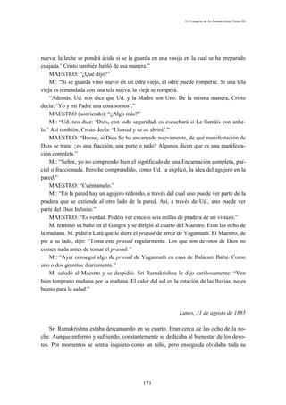 El Evangelio de Sri Ramakrishna (Tomo III)




nueva: la leche se pondrá ácida si se la guarda en una vasija en la cual se ha preparado
cuajada.’ Cristo también habló de esa manera.”
    MAESTRO: “¿Qué dijo?”
    M.: “Si se guarda vino nuevo en un odre viejo, el odre puede romperse. Si una tela
vieja es remendada con una tela nueva, la vieja se romperá.
    “Además, Ud. nos dice que Ud. y la Madre son Uno. De la misma manera, Cristo
decía: ‘Yo y mi Padre una cosa somos’.”
    MAESTRO (sonriendo): “¿Algo más?”
    M.: “Ud. nos dice: ‘Dios, con toda seguridad, os escuchará si Le llamáis con anhe-
lo.’ Así también, Cristo decía: ‘Llamad y se os abrirá’.”
    MAESTRO: “Bueno, si Dios Se ha encarnado nuevamente, de qué manifestación de
Dios se trata: ¿es una fracción, una parte o todo? Algunos dicen que es una manifesta-
ción completa.”
    M.: “Señor, yo no comprendo bien el significado de una Encarnación completa, par-
cial o fraccionada. Pero he comprendido, como Ud. la explicó, la idea del agujero en la
pared.”
    MAESTRO: “Cuéntamelo.”
    M.: “En la pared hay un agujero redondo, a través del cual uno puede ver parte de la
pradera que se extiende al otro lado de la pared. Así, a través de Ud., uno puede ver
parte del Dios Infinito.”
    MAESTRO: “Es verdad. Podéis ver cinco o seis millas de pradera de un vistazo.”
    M. terminó su baño en el Ganges y se dirigió al cuarto del Maestro. Eran las ocho de
la mañana. M. pidió a Latú que le diera el prasad de arroz de Yagannath. El Maestro, de
pie a su lado, dijo: “Toma este prasad regularmente. Los que son devotos de Dios no
comen nada antes de tomar el prasad.”
    M.: “Ayer conseguí algo de prasad de Yagannath en casa de Balaram Babu. Como
uno o dos granitos diariamente.”
    M. saludó al Maestro y se despidió. Sri Ramakrishna le dijo cariñosamente: “Ven
bien temprano mañana por la mañana. El calor del sol en la estación de las lluvias, no es
bueno para la salud.”



                                                            Lunes, 31 de agosto de 1885

    Sri Ramakrishna estaba descansando en su cuarto. Eran cerca de las ocho de la no-
che. Aunque enfermo y sufriendo, constantemente se dedicaba al bienestar de los devo-
tos. Por momentos se sentía inquieto como un niño, pero enseguida olvidaba toda su




                                            171
 