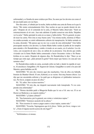 El Evangelio de Sri Ramakrishna (Tomo III)




enfermedad y se llenaba de amor extático por Dios. Su amor por los devotos era como el
de una madre para con sus hijos.
    Dos días antes, el sábado por la noche, había recibido una carta de Purna en la que le
decía: “Me siento extremadamente feliz. Hay noches en que no puedo dormir de ale-
gría.” Después de oír el contenido de la carta, el Maestro había observado: “Sentí un
estremecimiento al oír esto. Aun más adelante él podrá conservar esta dicha. Dejadme
ver la carta.” Había apretado la carta en su mano y había dicho: “Por lo general, no pue-
do tocar las cartas. Pero ésta es muy buena carta.” Esa misma noche, mientras el Maes-
tro estaba acostado, se sintió súbitamente cubierto de transpiración. Se había sentado en
la cama, diciendo: “Me parece que no me voy a curar de esta enfermedad.” Esto había
preocupado mucho a los devotos. La Santa Madre había venido al jardín de los templos
para atender a Sri Ramakrishna y estaba viviendo en un cuarto, en el nahabat. Los de-
votos, con excepción de uno o dos, no sabían de su presencia. Una devota que estaba
viviendo con la Santa Madre había comenzado a hacer frecuentes visitas a Sri Rama-
krishna en su cuarto. Después de algunos días, Sri Ramakrishna le dijo: “Hace ya un
tiempo que estás aquí. ¿Qué pensará la gente? Sería mejor que fueras a tu casa por una
semana o dos.”
    Sri Ramakrishna estaba en cama, acostado sobre un lado y dando la espalda al cuar-
to. Al anochecer, Gangádhar y M. llegaron de Calcuta. Gangádhar se sentó a los pies del
Maestro, quien hablaba con M.
    MAESTRO: “El otro día vinieron aquí dos muchachos. Uno de ellos era Subodh,
bisnieto de Shankar Ghosh. El otro, Kshirod, es su vecino. Son muy buenos chicos. Les
dije que me encontraba enfermo y les pedí que se dirigieran a ti pidiéndote instruccio-
nes. Por favor, ocúpate un poco de ellos.”
    M.: “Sí, señor. Son vecinos nuestros.”
    MAESTRO: “El otro día, me desperté nuevamente todo transpirado. Yo no com-
prendo esta enfermedad.”
    M.: “Hemos decidido pedir a Bhagaván Rudra que lo vea a Ud. una vez. El es un
Doctor en Medicina y un experto médico.”
    MAESTRO: “¿Cuánto cobrará?”
    M.: “Sus honorarios, por lo general, son veinte o veinticinco rupias.”
    MAESTRO: “Entonces sacáoslo de la cabeza.”
    M.: “Pero nosotros le vamos a pagar cuatro o cinco rupias, cuanto más.”
    MAESTRO: “Escucha. Supongamos que tú le dices: ‘Señor, por favor, venga a ver-
lo.’ ¿Tiene él alguna noción acerca de este lugar?”6

   6
       Refiriéndose a sí mismo.




                                            172
 