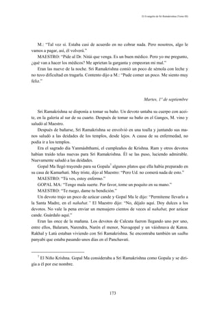 El Evangelio de Sri Ramakrishna (Tomo III)




    M.: “Tal vez sí. Estaba casi de acuerdo en no cobrar nada. Pero nosotros, algo le
vamos a pagar, así, él volverá.”
    MAESTRO: “Pide al Dr. Nitái que venga. Es un buen médico. Pero yo me pregunto,
¿qué van a hacer los médicos? Me aprietan la garganta y empeoran mi mal.”
    Eran las nueve de la noche. Sri Ramakrishna comió un poco de sémola con leche y
no tuvo dificultad en tragarla. Contento dijo a M.: “Pude comer un poco. Me siento muy
feliz.”



                                                              Martes, 1º de septiembre

    Sri Ramakrishna se disponía a tomar su baño. Un devoto untaba su cuerpo con acei-
te, en la galería al sur de su cuarto. Después de tomar su baño en el Ganges, M. vino y
saludó al Maestro.
    Después de bañarse, Sri Ramakrishna se envolvió en una toalla y juntando sus ma-
nos saludó a las deidades de los templos, desde lejos. A causa de su enfermedad, no
podía ir a los templos.
    Era el sagrado día Yanmáshthami, el cumpleaños de Krishna. Ram y otros devotos
habían traído telas nuevas para Sri Ramakrishna. Él se las puso, luciendo admirable.
Nuevamente saludó a las deidades.
    Gopal Ma llegó trayendo para su Gopala7 algunos platos que ella había preparado en
su casa de Kamarhati. Muy triste, dijo al Maestro: “Pero Ud. no comerá nada de esto.”
    MAESTRO: “Tú ves, estoy enfermo.”
    GOPAL MA: “Tengo mala suerte. Por favor, tome un poquito en su mano.”
    MAESTRO: “Te ruego, dame tu bendición.”
    Un devoto trajo un poco de azúcar cande y Gopal Ma le dijo: “Permíteme llevarlo a
la Santa Madre, en el nahabat.” El Maestro dijo: “No, déjalo aquí. Doy dulces a los
devotos. No vale la pena enviar un mensajero cientos de veces al nahabat, por azúcar
cande. Guárdalo aquí.”
    Eran las once de la mañana. Los devotos de Calcuta fueron llegando uno por uno,
entre ellos, Balaram, Narendra, Narén el menor, Navagopal y un váishnava de Katoa.
Rakhal y Latú estaban viviendo con Sri Ramakrishna. Se encontraba también un sadhu
panyabi que estaba pasando unos días en el Panchavati.


   7
     El Niño Krishna. Gopal Ma consideraba a Sri Ramakrishna como Gopala y se diri-
gía a él por ese nombre.




                                           173
 