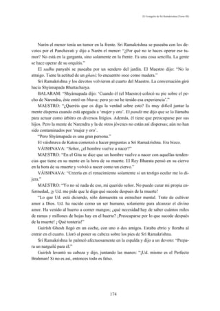 El Evangelio de Sri Ramakrishna (Tomo III)




    Narén el menor tenía un tumor en la frente. Sri Ramakrishna se paseaba con los de-
votos por el Panchavati y dijo a Narén el menor: “¿Por qué no te haces operar ese tu-
mor? No está en la garganta, sino solamente en la frente. Es una cosa sencilla. La gente
se hace operar de su orquitis.”
    El sadhu panyabi se paseaba por un sendero del jardín. El Maestro dijo: “No lo
atraigo. Tiene la actitud de un gñani; lo encuentro seco como madera.”
    Sri Ramakrishna y los devotos volvieron al cuarto del Maestro. La conversación giró
hacia Shyámapada Bhattacharya.
    BALARAM: “Shyámapada dijo: ‘Cuando él (el Maestro) colocó su pie sobre el pe-
cho de Narendra, éste entró en bhava; pero yo no he tenido esa experiencia’.”
    MAESTRO: “¿Queréis que os diga la verdad sobre esto? Es muy difícil juntar la
mente dispersa cuando está apegada a ‘mujer y oro’. El pandit me dijo que se lo llamaba
para actuar como árbitro en diversos litigios. Además, él tiene que preocuparse por sus
hijos. Pero la mente de Narendra y la de otros jóvenes no están así dispersas; aún no han
sido contaminados por ‘mujer y oro’.
    “Pero Shyámapada es una gran persona.”
    El váishnava de Katoa comenzó a hacer preguntas a Sri Ramakrishna. Era bizco.
    VÁISHNAVA: “Señor, ¿el hombre vuelve a nacer?”
    MAESTRO: “En el Gita se dice que un hombre vuelve a nacer con aquellas tenden-
cias que tiene en su mente en la hora de su muerte. El Rey Bharata pensó en su ciervo
en la hora de su muerte y volvió a nacer como un ciervo.”
    VÁISHNAVA: “Creería en el renacimiento solamente si un testigo ocular me lo di-
jera.”
    MAESTRO: “Yo no sé nada de eso, mi querido señor. No puedo curar mi propia en-
fermedad, ¡y Ud. me pide que le diga qué sucede después de la muerte!
    “Lo que Ud. está diciendo, sólo demuestra su estrechez mental. Trate de cultivar
amor a Dios. Ud. ha nacido como un ser humano, solamente para alcanzar el divino
amor. Ha venido al huerto a comer mangos; ¿qué necesidad hay de saber cuántos miles
de ramas y millones de hojas hay en el huerto? ¡Preocuparse por lo que sucede después
de la muerte! ¡ Qué tontería!”
    Guirísh Ghosh llegó en un coche, con uno o dos amigos. Estaba ebrio y lloraba al
entrar en el cuarto. Lloró al poner su cabeza sobre los pies de Sri Ramakrishna.
    Sri Ramakrishna lo palmeó afectuosamente en la espalda y dijo a un devoto: “Prepa-
ra un narguilé para él.”
    Guirísh levantó su cabeza y dijo, juntando las manos: “¡Ud. mismo es el Perfecto
Brahman! Si no es así, entonces todo es falso.




                                            174
 