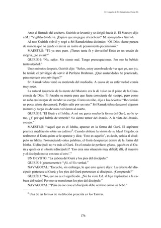 El Evangelio de Sri Ramakrishna (Tomo III)




    Ante el llamado del cochero, Guirísh se levantó y se dirigió hacia él. El Maestro dijo
a M.: “Vigílalo dónde va. ¡Espero que no pegue al cochero!” M. acompañó a Guirísh.
    Al rato Guirísh volvió y rogó a Sri Ramakrishna diciendo: “Oh Dios, dame pureza
de manera que no quede en mí ni un rastro de pensamiento pecaminoso.”
    MAESTRO: “Tú ya eres puro. ¡Tienes tanta fe y devoción! Estás en un estado de
alegría, ¿no es así?”
    GUIRÍSH: “No, señor. Me siento mal. Tengo preocupaciones. Por eso he bebido
tanto alcohol.”
    Unos minutos después, Guirísh dijo: “Señor, estoy asombrado de ver que yo, aun yo,
he tenido el privilegio de servir al Perfecto Brahman. ¿Qué austeridades he practicado,
para merecer este privilegio?”
    Sri Ramakrishna tomó su merienda del mediodía. A causa de su enfermedad comía
muy poco.
    La natural tendencia de la mente del Maestro era la de volar en el plano de la Cons-
ciencia de Dios. Él forzaba su mente para que fuera consciente del cuerpo, pero como
un niño era incapaz de atender su cuerpo. Como un niño, dijo a los devotos: “He comido
un poco, ahora descansaré. Podéis salir por un rato.” Sri Ramakrishna descansó algunos
minutos y luego los devotos volvieron al cuarto.
    GUIRÍSH: “El Gurú y el Ishtha. A mí me gusta mucho la forma del Gurú; no le te-
mo. ¿Y por qué habría de temerle? Yo siento temor del éxtasis. A la vista del éxtasis,
escapo.”
    MAESTRO: “Aquél que es el Ishtha, aparece en la forma del Gurú. El aspirante
practica meditación sobre un cadáver8. Cuando obtiene la visión de su Ideal Elegido, es
realmente el Gurú quien se le aparece y dice, ‘Esto es aquello’, es decir, señala al discí-
pulo su Ishtha. Pronunciando estas palabras, el Gurú desaparece dentro de la forma del
Ishtha. El discípulo no ve más al Gurú. En el estado de perfecto gñana, ¿quién es el Gu-
rú y quién es el shishia (discípulo)? ‘Eso crea una situación muy difícil; allí, el maestro
y el discípulo no se ven uno al otro’.”
    UN DEVOTO: “La cabeza del Gurú y los pies del discípulo.”
    GUIRÍSH (gozosamente): “¡Sí, sí! Es verdad.”
    NAVAGOPAL: “Escuche, sin embargo, lo que esto quiere decir. La cabeza del dis-
cípulo pertenece al Gurú; y los pies del Gurú pertenecen al discípulo. ¿Comprende?”
    GUIRÍSH: “No, ese no es el significado. ¿No ha visto Ud. al hijo trepándose a la ca-
beza del padre? Por eso se mencionan los pies del discípulo.”
    NAVAGOPAL: “Pero en ese caso el discípulo debe sentirse como un bebé.”

   8
       Una de las formas de meditación prescrita en los Tantras.




                                             176
 
