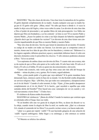 El Evangelio de Sri Ramakrishna (Tomo III)




    MAESTRO: “Hay dos clases de devotos. Una clase tiene la naturaleza de los gatitos.
El gatito depende completamente de su madre. Acepta cualquier cosa que su madre ha-
ga por él. El gatito sólo grita: ‘¡Miau, miau!’ No sabe qué hacer o dónde ir. A veces la
madre lo deja cerca del fogón y otras veces sobre la cama. Los devotos de esta clase dan
a Dios el poder de procurador y así quedan libres de toda preocupación. Los Sikhs me
dijeron que Dios era bondadoso, y yo les contesté: ‘¿Cómo es eso? Él es nuestro Padre y
nuestra Madre. ¿Acaso los padres no crían a sus hijos después de haberlos engendrado?
¿Queréis decir que los cuidarán los vecinos?’ Los devotos de esta clase tienen una con-
vicción inquebrantable de que Dios es nuestra Madre y nuestro Padre.
    “Hay otra clase de devotos. Son los que tienen la naturaleza de un monito. El monito
se cuelga de su madre con todas sus fuerzas. Los devotos que se comportan como el
monito, tienen una leve idea de que ellos son los hacedores y sienten así: ‘Debemos ir a
los lugares sagrados; debemos practicar yapam y austeridad; debemos hacer el culto con
dieciséis elementos como lo prescriben los shastras. Y sólo entonces podremos alcanzar
a Dios.’ Tal es su actitud.
    “Los aspirantes de ambas clases son devotos de Dios. Y cuanto más uno avanza, más
se da cuenta de que es Dios solo quien se ha vuelto todo. El solo hace todo. Él solo es el
Gurú y Él solo es el Ishtha. Él solo es quien nos da conocimiento y devoción.
    “Cuanto más avancéis, más veréis que hay otras cosas aún más allá del bosque de
sándalo —minas de plata y oro y gemas. Por lo tanto, seguid adelante.
    “Pero, ¿cómo puedo pedir a la gente que vaya adelante? Si la gente mundana fuera
demasiado lejos, entonces caería la base de su mundo. Un día Keshab estaba dirigiendo
un servicio religioso. Dijo: ‘¡Oh Dios, haz que todos nos sumerjamos y desaparezcamos
en el río de bhakti!’ Cuando el culto terminó, le dije: ‘Fíjate. ¿Cómo podéis desaparecer
completamente en el río de bhakti? Si lo hacéis, ¿qué sucederá a aquéllas que están
sentadas detrás del biombo?9 Pero haced una cosa: sumergíos de vez en cuando y vol-
ved nuevamente a tierra firme’.” (Todos ríen.)
    El váishnava de Katoa estaba discutiendo.
    MAESTRO (al váishnava): “¡Basta de chillar! Cuando la manteca que contiene agua
es calentada sobre el fuego, hace ese ruido.
    “Si un hombre sólo una vez gusta de la alegría de Dios, su deseo de discutir se va.
La abeja, cuando siente la alegría de libar la miel, no zumba más. ¿Qué va a alcanzar
Ud. citando el contenido de los libros? Los pandits recitan versos y no hacen nada más.
    “¿Qué va a ganar por repetir ‘siddhi’? Ni aun haciendo gárgaras de una solución de
‘siddhi’ logrará embriagarse. Debe llegar a su estómago; y sólo entonces se sentirá

   9
       El Maestro se refería a las señoras.




                                              177
 
