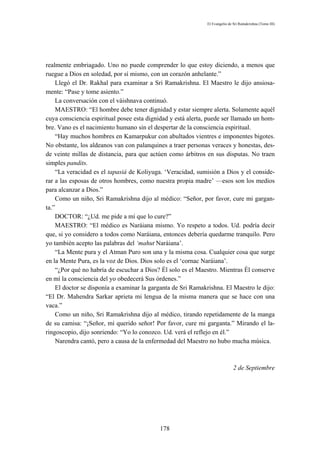 El Evangelio de Sri Ramakrishna (Tomo III)




realmente embriagado. Uno no puede comprender lo que estoy diciendo, a menos que
ruegue a Dios en soledad, por sí mismo, con un corazón anhelante.”
    Llegó el Dr. Rakhal para examinar a Sri Ramakrishna. El Maestro le dijo ansiosa-
mente: “Pase y tome asiento.”
    La conversación con el váishnava continuó.
    MAESTRO: “El hombre debe tener dignidad y estar siempre alerta. Solamente aquél
cuya consciencia espiritual posee esta dignidad y está alerta, puede ser llamado un hom-
bre. Vano es el nacimiento humano sin el despertar de la consciencia espiritual.
    “Hay muchos hombres en Kamarpukur con abultados vientres e imponentes bigotes.
No obstante, los aldeanos van con palanquines a traer personas veraces y honestas, des-
de veinte millas de distancia, para que actúen como árbitros en sus disputas. No traen
simples pandits.
    “La veracidad es el tapasiá de Koliyuga. ‘Veracidad, sumisión a Dios y el conside-
rar a las esposas de otros hombres, como nuestra propia madre’ —esos son los medios
para alcanzar a Dios.”
    Como un niño, Sri Ramakrishna dijo al médico: “Señor, por favor, cure mi gargan-
ta.”
    DOCTOR: “¿Ud. me pide a mí que lo cure?”
    MAESTRO: “El médico es Naráiana mismo. Yo respeto a todos. Ud. podría decir
que, si yo considero a todos como Naráiana, entonces debería quedarme tranquilo. Pero
yo también acepto las palabras del ‘mahut Naráiana’.
    “La Mente pura y el Atman Puro son una y la misma cosa. Cualquier cosa que surge
en la Mente Pura, es la voz de Dios. Dios solo es el ‘cornac Naráiana’.
    “¿Por qué no habría de escuchar a Dios? Él solo es el Maestro. Mientras Él conserve
en mí la consciencia del yo obedecerá Sus órdenes.”
    El doctor se disponía a examinar la garganta de Sri Ramakrishna. El Maestro le dijo:
“El Dr. Mahendra Sarkar aprieta mi lengua de la misma manera que se hace con una
vaca.”
    Como un niño, Sri Ramakrishna dijo al médico, tirando repetidamente de la manga
de su camisa: “¡Señor, mí querido señor! Por favor, cure mi garganta.” Mirando el la-
ringoscopio, dijo sonriendo: “Yo lo conozco. Ud. verá el reflejo en él.”
    Narendra cantó, pero a causa de la enfermedad del Maestro no hubo mucha música.



                                                                              2 de Septiembre




                                           178
 