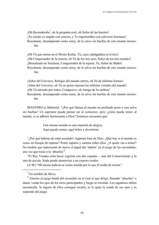 El Evangelio de Sri Ramakrishna (Tomo III)




   ¡Oh Byomakesha7, de la garganta azul, oh Señor de las huestes!
   ¡Tu cuerpo es ungido con cenizas, y Te enguirnaldas con calaveras humanas!
   Rescátame, desamparado como estoy, de la selva sin huellas de este mundo misera-
        ble.

   ¡Oh Tú que moras en el Monte Kailás, Tú, cuya cabalgadura es el toro!
   ¡Oh Conquistador de la muerte, oh Tú de los tres ojos, Señor de los tres mundos!
   ¡Bienamado de Naráiana, Conquistador de la lujuria, Tú, Señor de Shakti!
   Rescátame, desamparado como estoy, de la selva sin huellas de este mundo misera-
        ble.

   ¡Señor del Universo, Refugio del mundo entero, oh Tú de infinitas formas!
   ¡Alma del Universo, oh Tú en quien reposan las infinitas virtudes del mundo!
   ¡Oh Tú adorado por todos, Compasivo, oh Amigo de los pobres!
   Rescátame, desamparado como estoy, de la selva sin huellas de este mundo misera-
        ble.

    MAESTRO (a Mahimá): “¿Por qué llamas al mundo un profundo pozo o una selva
sin huellas? Un aspirante puede pensar así al comienzo; pero ¿cómo puede temer al
mundo, si se adhiere fuertemente a Dios? Entonces encuentra que:

               Este mismo mundo es una mansión de alegría;
               Aquí puedo comer, aquí beber y divertirme.

    “¿Por qué habrías de estar asustado? Agárrate bien de Dios. ¿Qué hay si el mundo es
como un bosque de espinas? Ponte zapatos y camina sobre ellas. ¿A quién vas a temer?
No tendrás que representar de nuevo el papel del ‘ladrón’ en el juego de las escondidas,
una vez que tocas a la ‘abuelita’8.
    “El Rey Yanaka solía hacer esgrima con dos espadas —una del Conocimiento y la
otra de acción. Nada puede atemorizar a un experto tirador.
    (A M.) “Mi mente todavía se siente atraída por lo que él acaba de recitar.”

   7
    Un nombre de Shiva.
   8
     Alusión al juego hindú del escondite en el cual el que dirige, llamado “abuelita” o
dama, venda los ojos de los otros participantes y luego se esconde. Los jugadores deben
encontrarla. Si alguno de ellos consigue tocarla, se le quita la venda de sus ojos y es
separado del juego.




                                            18
 