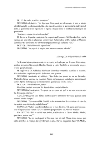 El Evangelio de Sri Ramakrishna (Tomo III)




    M.: “El doctor ha perdido a su esposa.”
    MAESTRO (al doctor): “Yo digo que Dios puede ser alcanzado, si uno se siente
atraído hacia Él con la intensidad de estas tres atracciones: la que siente la madre por el
niño, la que siente la fiel esposa por el esposo y la que siente el hombre mundano por las
posesiones.
    “Por favor, cúreme de mi enfermedad.”
    El doctor se disponía a examinar la garganta del Maestro. Sri Ramakrishna estaba
sentado en una silla en el pórtico semicircular. Refiriéndose al Dr. Sarkar, el Maestro
comentó: “Es un villano; me apretó la lengua como si yo fuera una vaca.”
    DOCTOR: “No le hizo daño a propósito.”
    MAESTRO: “No, apretó la lengua para hacer un examen a fondo.”



                                                     Domingo, 20 de septiembre de 1885

    Sri Ramakrishna estaba sentado en su cuarto, rodeado por los devotos. Entre otros,
estaban presentes Navagopal, Haralal, Rakhal y Latú. También se encontraba un gos-
wami, que era músico.
    M. llegó con el Dr. Rakhal de Bowbazar. El médico comenzó a examinar al Maestro.
Era un hombre corpulento y tenía dedos más bien gruesos.
    MAESTRO (sonriendo, al médico): “Sus dedos son como los de un luchador.
Mahendra Sarkar también me examinó. Apretó mi lengua con tanta fuerza que me causó
dolor. Apretó mi lengua de la misma manera que se hace con las vacas.”
    DOCTOR: “No le haré daño, señor.”
    El médico escribió su receta, Sri Ramakrishna estaba hablando.
    MAESTRO (a los devotos): “La gente me pregunta por qué, si soy una persona san-
ta, debo estar enfermo.”
    TÁRAK: “Bhagaván Das Babayi también estuvo enfermo y tuvo que guardar cama
durante mucho tiempo.”
    MAESTRO: “Pero miren al Dr. Madhú. A los sesenta años lleva comida a la casa de
su amante y no tiene enfermedad alguna.”
    GOSWAMI: “Señor, su enfermedad es por el bien de otros. Ud. carga con los peca-
dos de aquellos que vienen a Ud. Se enferma porque acepta los pecados de ellos.”
    UN DEVOTO: “Ud. se curará bien pronto, si sólo dice a la Divina Madre: ‘Madre,
por favor, ponme bien’.”
    MAESTRO: “Yo no puedo pedir a Dios que cure mi mal. Ahora siento menos que
antes con Dios la relación del servidor con su amo. De vez en cuando digo: ‘Oh Madre,




                                             180
 