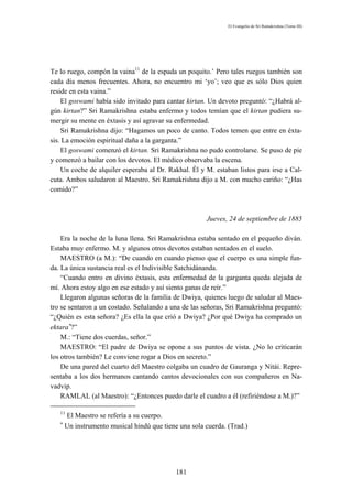 El Evangelio de Sri Ramakrishna (Tomo III)




Te lo ruego, compón la vaina11 de la espada un poquito.’ Pero tales ruegos también son
cada día menos frecuentes. Ahora, no encuentro mi ‘yo’; veo que es sólo Dios quien
reside en esta vaina.”
    El goswami había sido invitado para cantar kirtan. Un devoto preguntó: “¿Habrá al-
gún kirtan?” Sri Ramakrishna estaba enfermo y todos temían que el kirtan pudiera su-
mergir su mente en éxtasis y así agravar su enfermedad.
    Sri Ramakrishna dijo: “Hagamos un poco de canto. Todos temen que entre en éxta-
sis. La emoción espiritual daña a la garganta.”
    El goswami comenzó el kirtan. Sri Ramakrishna no pudo controlarse. Se puso de pie
y comenzó a bailar con los devotos. El médico observaba la escena.
    Un coche de alquiler esperaba al Dr. Rakhal. Él y M. estaban listos para irse a Cal-
cuta. Ambos saludaron al Maestro. Sri Ramakrishna dijo a M. con mucho cariño: “¿Has
comido?”



                                                       Jueves, 24 de septiembre de 1885

    Era la noche de la luna llena. Sri Ramakrishna estaba sentado en el pequeño diván.
Estaba muy enfermo. M. y algunos otros devotos estaban sentados en el suelo.
    MAESTRO (a M.): “De cuando en cuando pienso que el cuerpo es una simple fun-
da. La única sustancia real es el Indivisible Satchidánanda.
    “Cuando entro en divino éxtasis, esta enfermedad de la garganta queda alejada de
mí. Ahora estoy algo en ese estado y así siento ganas de reír.”
    Llegaron algunas señoras de la familia de Dwiya, quienes luego de saludar al Maes-
tro se sentaron a un costado. Señalando a una de las señoras, Sri Ramakrishna preguntó:
“¿Quién es esta señora? ¿Es ella la que crió a Dwiya? ¿Por qué Dwiya ha comprado un
ektara∗?”
    M.: “Tiene dos cuerdas, señor.”
    MAESTRO: “El padre de Dwiya se opone a sus puntos de vista. ¿No lo criticarán
los otros también? Le conviene rogar a Dios en secreto.”
    De una pared del cuarto del Maestro colgaba un cuadro de Gauranga y Nitái. Repre-
sentaba a los dos hermanos cantando cantos devocionales con sus compañeros en Na-
vadvip.
    RAMLAL (al Maestro): “¿Entonces puedo darle el cuadro a él (refiriéndose a M.)?”

   11
       El Maestro se refería a su cuerpo.
   ∗
       Un instrumento musical hindú que tiene una sola cuerda. (Trad.)




                                             181
 
