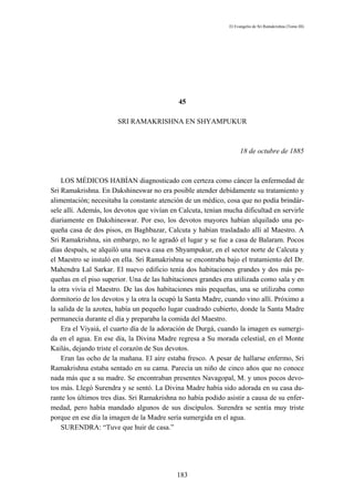 El Evangelio de Sri Ramakrishna (Tomo III)




                                             45

                       SRI RAMAKRISHNA EN SHYAMPUKUR



                                                                   18 de octubre de 1885



    LOS MÉDICOS HABÍAN diagnosticado con certeza como cáncer la enfermedad de
Sri Ramakrishna. En Dakshineswar no era posible atender debidamente su tratamiento y
alimentación; necesitaba la constante atención de un médico, cosa que no podía brindár-
sele allí. Además, los devotos que vivían en Calcuta, tenían mucha dificultad en servirle
diariamente en Dakshineswar. Por eso, los devotos mayores habían alquilado una pe-
queña casa de dos pisos, en Baghbazar, Calcuta y habían trasladado allí al Maestro. A
Sri Ramakrishna, sin embargo, no le agradó el lugar y se fue a casa de Balaram. Pocos
días después, se alquiló una nueva casa en Shyampukur, en el sector norte de Calcuta y
el Maestro se instaló en ella. Sri Ramakrishna se encontraba bajo el tratamiento del Dr.
Mahendra Lal Sarkar. El nuevo edificio tenía dos habitaciones grandes y dos más pe-
queñas en el piso superior. Una de las habitaciones grandes era utilizada como sala y en
la otra vivía el Maestro. De las dos habitaciones más pequeñas, una se utilizaba como
dormitorio de los devotos y la otra la ocupó la Santa Madre, cuando vino allí. Próximo a
la salida de la azotea, había un pequeño lugar cuadrado cubierto, donde la Santa Madre
permanecía durante el día y preparaba la comida del Maestro.
    Era el Viyaiá, el cuarto día de la adoración de Durgá, cuando la imagen es sumergi-
da en el agua. En ese día, la Divina Madre regresa a Su morada celestial, en el Monte
Kailás, dejando triste el corazón de Sus devotos.
    Eran las ocho de la mañana. El aire estaba fresco. A pesar de hallarse enfermo, Sri
Ramakrishna estaba sentado en su cama. Parecía un niño de cinco años que no conoce
nada más que a su madre. Se encontraban presentes Navagopal, M. y unos pocos devo-
tos más. Llegó Surendra y se sentó. La Divina Madre había sido adorada en su casa du-
rante los últimos tres días. Sri Ramakrishna no había podido asistir a causa de su enfer-
medad, pero había mandado algunos de sus discípulos. Surendra se sentía muy triste
porque en ese día la imagen de la Madre sería sumergida en el agua.
    SURENDRA: “Tuve que huir de casa.”




                                            183
 