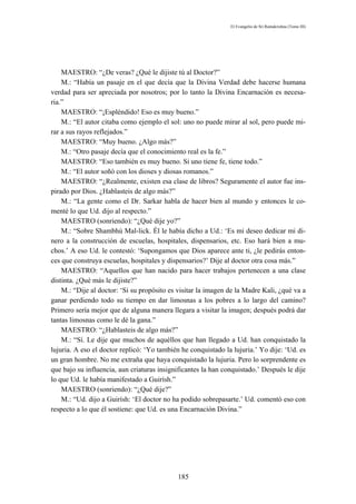 El Evangelio de Sri Ramakrishna (Tomo III)




    MAESTRO: “¿De veras? ¿Qué le dijiste tú al Doctor?”
    M.: “Había un pasaje en el que decía que la Divina Verdad debe hacerse humana
verdad para ser apreciada por nosotros; por lo tanto la Divina Encarnación es necesa-
ria.”
    MAESTRO: “¡Espléndido! Eso es muy bueno.”
    M.: “El autor citaba como ejemplo el sol: uno no puede mirar al sol, pero puede mi-
rar a sus rayos reflejados.”
    MAESTRO: “Muy bueno. ¿Algo más?”
    M.: “Otro pasaje decía que el conocimiento real es la fe.”
    MAESTRO: “Eso también es muy bueno. Si uno tiene fe, tiene todo.”
    M.: “El autor soñó con los dioses y diosas romanos.”
    MAESTRO: “¿Realmente, existen esa clase de libros? Seguramente el autor fue ins-
pirado por Dios. ¿Hablasteis de algo más?”
    M.: “La gente como el Dr. Sarkar habla de hacer bien al mundo y entonces le co-
menté lo que Ud. dijo al respecto.”
    MAESTRO (sonriendo): “¿Qué dije yo?”
    M.: “Sobre Shambhú Mal-lick. Él le había dicho a Ud.: ‘Es mi deseo dedicar mi di-
nero a la construcción de escuelas, hospitales, dispensarios, etc. Eso hará bien a mu-
chos.’ A eso Ud. le contestó: ‘Supongamos que Dios aparece ante ti, ¿le pedirás enton-
ces que construya escuelas, hospitales y dispensarios?’ Dije al doctor otra cosa más.”
    MAESTRO: “Aquellos que han nacido para hacer trabajos pertenecen a una clase
distinta. ¿Qué más le dijiste?”
    M.: “Dije al doctor: ‘Si su propósito es visitar la imagen de la Madre Kali, ¿qué va a
ganar perdiendo todo su tiempo en dar limosnas a los pobres a lo largo del camino?
Primero sería mejor que de alguna manera llegara a visitar la imagen; después podrá dar
tantas limosnas como le dé la gana.”
    MAESTRO: “¿Hablasteis de algo más?”
    M.: “Sí. Le dije que muchos de aquéllos que han llegado a Ud. han conquistado la
lujuria. A eso el doctor replicó: ‘Yo también he conquistado la lujuria.’ Yo dije: ‘Ud. es
un gran hombre. No me extraña que haya conquistado la lujuria. Pero lo sorprendente es
que bajo su influencia, aun criaturas insignificantes la han conquistado.’ Después le dije
lo que Ud. le había manifestado a Guirísh.”
    MAESTRO (sonriendo): “¿Qué dije?”
    M.: “Ud. dijo a Guirísh: ‘El doctor no ha podido sobrepasarte.’ Ud. comentó eso con
respecto a lo que él sostiene: que Ud. es una Encarnación Divina.”




                                            185
 