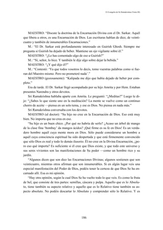 El Evangelio de Sri Ramakrishna (Tomo III)




    MAESTRO: “Discute la doctrina de la Encarnación Divina con el Dr. Sarkar. Aquél
que libera a otros, es una Encarnación de Dios. Las escrituras hablan de diez, de veinti-
cuatro y también de innumerables Encarnaciones.”
    M.: “El Dr. Sarkar está profundamente interesado en Guirísh Ghosh. Siempre me
pregunta si Guirísh ha dejado de beber. Mantiene un ojo vigilante sobre él.”
    MAESTRO: “¿Le has comentado algo de eso a Guirísh?”
    M.: “Sí, señor, lo hice. Y también le dije algo sobre dejar la bebida.”
    MAESTRO: “¿Y qué dijo él?”
    M.: “Contestó: ‘Ya que todos vosotros lo decís, tomo vuestras palabras como si fue-
ran del Maestro mismo. Pero no prometeré nada’.”
    MAESTRO (gozosamente): “Kalipada me dijo que había dejado de beber por com-
pleto.”
    Era de tarde. El Dr. Sarkar llegó acompañado por su hijo Amrita y por Hem. Estaban
presentes Narendra y otros devotos.
    Sri Ramakrishna hablaba aparte con Amrita. Le preguntó: “¿Meditas?” Luego le di-
jo: “¿Sabes lo que siente uno en la meditación? La mente se vuelve como un continuo
chorro de aceite —piensa en un solo tema, y ese es Dios. No piensa en nada más.”
    Sri Ramakrishna conversaba con los devotos.
    MAESTRO (al doctor): “Su hijo no cree en la Encarnación de Dios. Eso está muy
bien. No importa que no crea en eso.
    “Su hijo es un buen chico. ¿Por qué no habría de serlo? ¿Acaso un árbol de mango
de la clase fina ‘bombay’ da mangos ácidos? ¡Qué firme es su fe en Dios! Es un verda-
dero hombre aquél cuya mente mora en Dios. Sólo puede considerarse un hombre a
aquél cuya consciencia espiritual ha sido despertada y que está firmemente convencido
que sólo Dios es real y todo lo demás ilusorio. Él no cree en la Divina Encarnación, ¿pe-
ro eso qué importa? Es suficiente si él cree que Dios existe, y que todo este universo y
sus seres vivientes son las manifestaciones de Su poder —como un hombre rico y su
jardín.
    “Algunos dicen que son diez las Encarnaciones Divinas; algunos sostienen que son
veinticuatro, mientras otros afirman que son innumerables. Si en algún lugar veis una
especial manifestación del Poder de Dios, podéis tener la certeza de que Dios Se ha en-
carnado allí. Esa es mi opinión.
    “Hay otra opinión, según la cual Dios Se ha vuelto todo lo que veis. Es como la fruta
de bel, que consiste de tres partes: semillas, cáscara y pulpa. Aquello que es lo Absolu-
to, tiene también su aspecto relativo y aquello que es lo Relativo tiene también su as-
pecto absoluto. No podéis descartar lo Absoluto y comprender sólo lo Relativo. Y es




                                            186
 